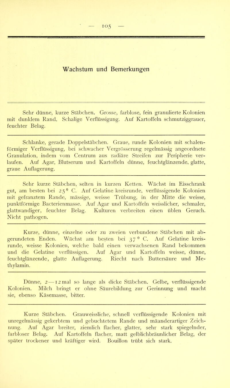 Sehr dünne, kurze Stäbchen. Grosse, farblose, fein granulierte Kolonien mit dunklem Rand. Schalige Verflüssigung. Auf Kartoffeln schmutziggrauer, feuchter Belag. Schlanke, gerade Doppelstäbchen. Graue, runde Kolonien mit schalen- förmiger Verflüssigung, bei schwacher Vergrösserung regelmässig angeordnete Granulation, indem vom Centrum aus radiäre Streifen zur Peripherie ver- laufen. Auf Agar, Blutserum und Kartoffeln dünne, feuchtglänzende, glatte, graue Auflagerung. Sehr kurze wStäbchen, selten in kurzen Ketten. Wächst im Eisschrank gut, am besten bei 25^ C. Auf Gelatine kreisrunde, verflüssigende Kolonien mit gefranztem Rande, mässige, weisse Trübung, in der Mitte die weisse, punktförmige Bacterienmasse. Auf Agar und Kartoffeln weisslicher, schmaler, glattwandiger, feuchter Belag. Kulturen verbreiten einen üblen Geruch. Nicht pathogen. Kurze, dünne, einzelne oder zu zweien verbundene Stäbchen mit ab- gerundeten Enden. Wächst am besten bei 37 ^ C. Auf Gelatine kreis- runde, weisse Kolonien, welche bald einen verwachsenen Rand bekommen und die Gelatine verflüssigen. Auf Agar und Kartoffeln weisse, dünne, feuchtglänzende, glatte Auflagerung. Riecht nach Buttersäure und Me- thylamin. Dünne, 2 —12 mal so lange als dicke Stäbchen. Gelbe, verflüssigende Kolonien. Milch bringt er ohne Säurebildung zur Gerinnung und macht sie, ebenso Käsemasse, bitter. Kurze Stäbchen. Grauweissliche, schnell verflüssigende Kolonien mit unregelmässig gekerbtem und gebuchtetem Rande und mäanderartiger Zeich- nung. Auf Agar breiter, ziemlich flacher, glatter, sehr stark spiegelnder, farbloser Belag. Auf Kartoffeln flacher, matt gelblichbräunlicher Belag, der später trockener und kräftiger wird. Bouillon trübt sich stark.