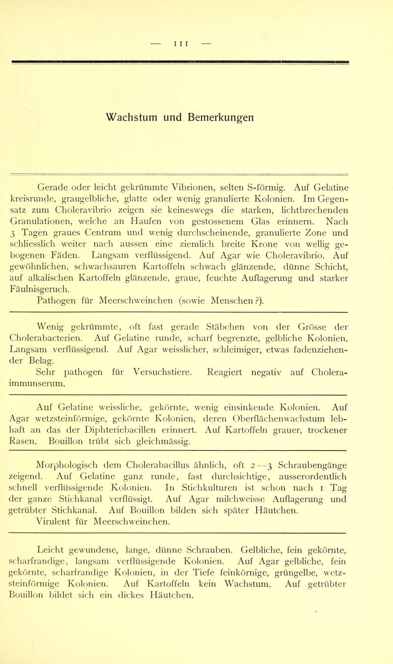 Wachstum und Bemerkungen Gerade oder leicht gekrümmte Vibrionen, selten S-förmig. Auf Gelatine kreisrunde, graugelbliche, glatte oder wenig granulierte Kolonien. Im Gegen- satz zum Choleravibrio zeigen sie keineswegs die starken, lichtbrechenden Granulationen, welche an Haufen von gestossenem Glas erinnern. Nach 3 Tagen graues Centrum und wenig durchscheinende, granulierte Zone und schliesslich weiter nach aussen eine ziemlich breite Krone von wellig ge- bogenen Fäden. Langsam verflüssigend. Auf Agar wie Choleravibrio. Auf gewöhnlichen, schwachsauren Kartoffeln schwach glänzende, dünne Schicht, auf alkalischen Kartoffeln glänzende, graue, feuchte Auflagerung und starker Fäulnisgeruch. Pathogen für Meerschweinchen (sowie Menschen .^^). Wenig gekrümmte, oft fast gerade Stäbchen von der Grösse der Cholerabacterien. Auf Gelatine runde, scharf begrenzte, gelbliche Kolonien. Langsam verflüssigend. Auf Agar weisslicher, schleimiger, etwas fadenziehen- der Belag. Sehr pathogen für Versuchstiere. Reagiert negativ auf Cholera- immunserum. Auf Gelatine weissliche, gekörnte, wenig einsinkende Kolonien. Auf Agar wetzsteinförmige, gekörnte Kolonien, deren Oberflächenwachstum leb- haft an das der Diphteriebacillen erinnert. Auf Kartoffeln grauer, trockener Rasen. Bouillon trübt sich gleichmässig. Morphologisch dem Cholerabacillus ähnlich, oft 2 —3 Schraubengänge zeigend. Auf Gelatine ganz runde, fast durchsichtige, ausserordentlich schnell verflüssigende Kolonien. In Stichkulturen ist schon nach i Tag der ganze Stichkanal verflüssigt. Auf Agar milchweisse Auflagerung und getrübter Stichkanal. Auf Bouillon bilden sich später Häutchen. Virulent für Meerschweinchen. Leicht gewundene, lange, dünne Schrauben. Gelbliche, fein gekörnte, scharfrandige, langsam verflüssigende Kolonien. Auf Agar gelbliche, fein gekörnte, scharfrandige Kolonien, in der Tiefe feinkörnige, grüngelbe, M'etz- steinförmige Kolonien. Auf Kartoffeln kein Wachstum. Auf getrübter Bouillon bildet sich ein dickes Häutchen.