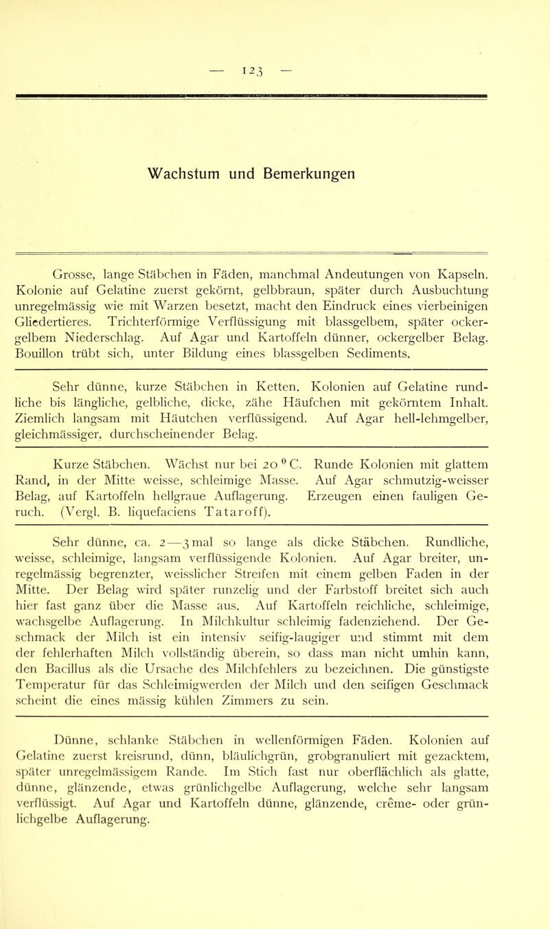 Wachstum und Bemerkungen Grosse, lange Stäbchen in Fäden, manchmal Andeutungen von Kapseln. Kolonie auf Gelatine zuerst gekörnt, gelbbraun, später durch Ausbuchtung unregelmässig wie mit Warzen besetzt, macht den Eindruck eines vierbeinigen Gliedertieres. Trichterförmige Verflüssigung mit blassgelbem, später ocker- gelbem Niederschlag. Auf Agar und Kartoffeln dünner, ockergelber Belag. Bouillon trübt sich, unter Bildung eines blassgelben Sediments. Sehr dünne, kurze Stäbchen in Ketten. Kolonien auf Gelatine rund- liche bis längliche, gelbliche, dicke, zähe Häufchen mit gekörntem Inhalt. Ziemlich langsam mit Häutchen verflüssigend. Auf Agar hell-lehmgelber, gleichmässiger, durchscheinender Belag. Kurze Stäbchen. Wächst nur bei 20*^C. Runde Kolonien mit glattem Rand, in der Mitte weisse, schleimige Masse. Auf Agar schmutzig-weisser Belag, auf Kartoffeln hellgraue Auflagerung. Erzeugen einen fauligen Ge- ruch. (Vergl. B. liquefaciens Tataroff). Sehr dünne, ca. 2—3 mal so lange als dicke Stäbchen. Rundliche, weisse, schleimige, langsam verflüssigende Kolonien. Auf Agar breiter, un- regelmässig begrenzter, weisslicher Streifen mit einem gelben Faden in der Mitte. Der Belag wird später runzelig und der Farbstoff breitet sich auch hier fast ganz über die Masse aus. Auf Kartoffeln reichliche, schleimige, wachsgelbe Auflagerung. In Milchkultur schleimig fadenziehend. Der Ge- schmack der Milch ist ein intensiv seifig-laugiger und stimmt mit dem der fehlerhaften Milch vollständig überein, so dass man nicht umhin kann, den Bacillus als die Ursache des Milchfehlers zu bezeichnen. Die günstigste Temperatur für das Schleimigwerden der Milch und den seifigen Geschmack scheint die eines mässig kühlen Zimmers zu sein. Dünne, schlanke Stäbchen in wellenförmigen Fäden. Kolonien auf Gelatine zuerst kreisrund, dünn, bläulichgrün, grobgranuliert mit gezacktem, später unregelmässigem Rande. Im Stich fast nur oberflächlich als glatte, dünne, glänzende, etwas grünlichgelbe Auflagerung, welche sehr langsam verflüssigt. Auf Agar und Kartoffeln dünne, glänzende, creme- oder grün- lichgelbe Auflagerung.