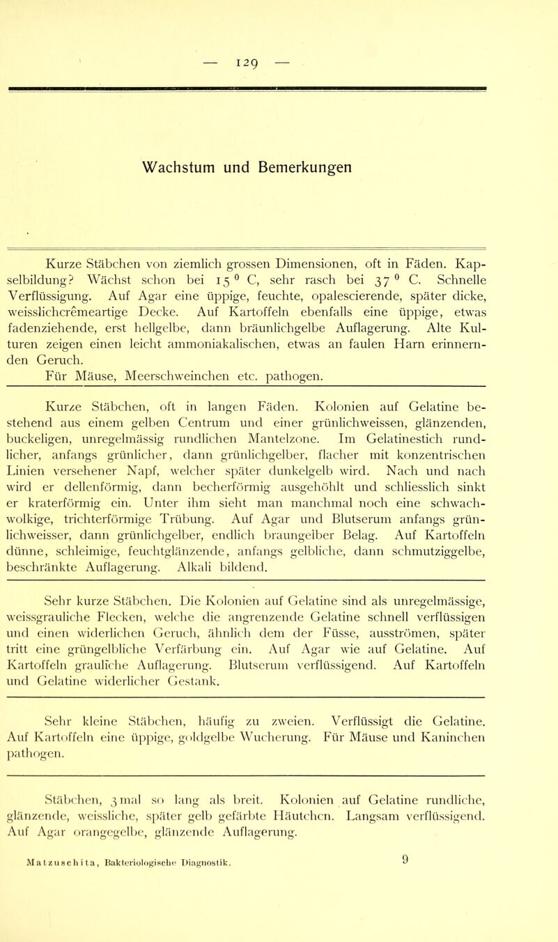 Wachstum und Bemerkungen Kurze Stäbchen von ziemlich grossen Dimensionen, oft in Fäden. Kap- selbildung? Wächst schon bei 15 ^ C, sehr rasch bei 37 ^ C. Schnelle Verflüssigung. Auf Agar eine üppige, feuchte, opalescierende, später dicke, weisslichcremeartige Decke. Auf Kartoffeln ebenfalls eine üppige, etwas fadenziehende, erst hellgelbe, dann bräunlichgelbe Auflagerung. Alte Kul- turen zeigen einen leicht ammoniakalischen, etwas an faulen Harn erinnern- den Geruch. Für Mäuse, Meerschweinchen etc. pathogen. Kurze Stäbchen, oft in langen Fäden. Kolonien auf Gelatine be- stehend aus einem gelben Centrum und einer grünlichweissen, glänzenden, buckeligen, unregelmässig rundlichen Mantelzone. Im Gelatinestich rund- licher, anfangs grünlicher, dann grünlichgelber, flacher mit konzentrischen Linien versehener Napf, welcher später dunkelgelb wird. Nach und nach wird er dellenförmig, dann becherförmig ausgehöhlt und schliesslich sinkt er kraterförmig ein. Unter ihm sieht man manchmal noch eine schwach- wolkige, trichterförmige Trübung. Auf Agar und Blutserum anfangs grün- lichweisser, dann grünlichgelber, endlich braungelber Belag. Auf Kartoffeln dünne, schleimige, feuchtglänzende, anfangs gelbliche, dann schmutziggelbe, beschränkte Auflagerung. Alkali bildend. Sehr kurze Stäbcheii. Die Kolonien auf Gelatine sind als unregelmässige, weissgrauliche Flecken, welche die angrenzende Gelatine schnell verflüssigen und einen widerlichen Geruch, ähnlich dem der Füsse, ausströmen, später tritt eine grüngelbliche Verfärbung ein. Auf Agar wie auf Gelatine. Auf Kartoffeln grauliche Auflagerung. Blutserum verflüssigend. Auf Kartoffeln und Gelatine widerlicher Gestank. Sehr kleine Stäbchen, häufig zu zweien. Verflüssigt die Gelatine. Auf Kartoffeln eine üppige, goldgelbe Wucherung. Für Mäuse und Kaninchen pathogen. Stäbchen, 3 mal so lang als breit. Kolonien auf Gelatine rundliche, glänzende, weissliche, später gelb gefärbte Häutchen. Langsam verflüssigend. Auf Agar orangegelbe, glänzende Auflagerung. Matzuschita, Baktcriologisclic Diagnostik. 9
