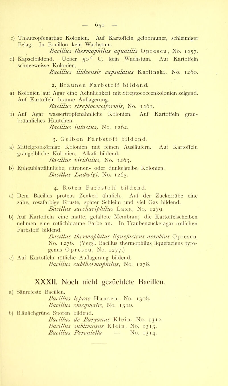 c) Thautropfenartige Kolonien. Auf Kartoffeln gelbbrauner, schleimiger Belag. In Bouillon kein Wachstum. Bacillus thermophilus aqiiatilis Oprescu, No. 1257. cl) Kapselbildend. lieber 50 C. kein Wachstum. Auf Kartoffeln schneeweisse Kolonien. Bacillus ilidzensis capsulatus Karlinski, No. 1260. 2. Braunen Farbstoff bildend. a) Kolonien auf Agar eine Aehnlichkeit mit Streptococcenkolonien zeigend. Auf Kartoffeln braune Auflagerung. Bacillus streptococcifo7'mis, No. 1261. b) Auf Agar wassertropfenähnliche Kolonien. Auf Kartoffeln grau- bräunliches Häutchen. Bacillus mtactuSy No. 1262. 3. Gelben Farbstoff bildend. a) Mittelgrobkörnige Kolonien mit feinen Ausläufern. Auf Kartoffeln graugelbliche Kolonien. Alkali bildend. Bacillus mridulus, No. 1263. b) Epheublattähnliche, citronen- oder dunkelgelbe Kolonien. Bacillus Ludwigi, No. 1265. 4. Roten Farbstoff bildend. a) Dem Bacillus proteus Zcnkeri ähnlich. Auf der Zuckerrübe eine zähe, rosafarbige Kruste, später Schleim und \'iel Gas bildend. Bacillus sacchariphilus Laxa, No. 1279. b) Auf Kartoffeln eine matte, gefaltete hlembran; die Kartoffelscheiben nehmen eine rötlichbraune Farbe an. In Traubenzuckeragar rötlichen Farbstoff bildend. Bacillus thcr^nophilus liqucfacicus acrobius Oprescu, No. 1276. (Vergl. Bacillus thermophilus liquefaciens tyro- genus Oprescu, No. iiyj.) c) Auf Kartoffeln rötliche Auflagerung bildend. Bacillus suhtlic} 7/iophilus, No. 1278. XXXIl. Noch nicht gezüchtete Bacillen. a) Säurefeste Bacillen. Bacillus lcp7'ac Hansen, No. 1308. Bacillus S77icg77ialis, No. 1310. b) Bläulichgrüne Sporen bildend. Bacillus de Barya7ius Klein, No. 1312. Bacillus suhl hu OS US Klein, No. 1313. Bacillus Pcroi7iclla — No. 1314.