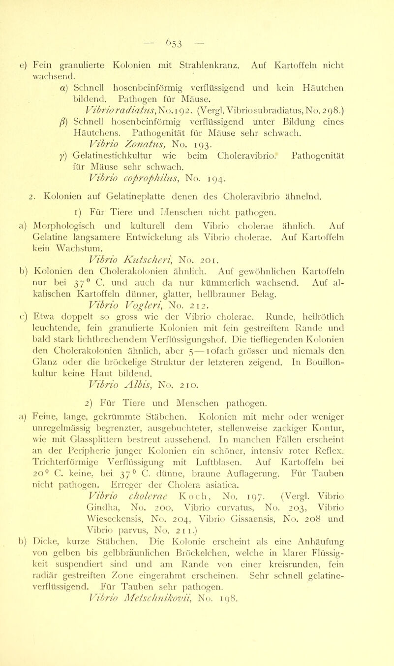 — ^\53 — e) Fein granulierte Kolonien mit Strahlenkranz. Auf Kartoffeln nicht wachsend. a) Schnell hosenbeinförmig verflüssigend und kein Häutchen bildend. Pathogen für IMäuse. VibrioradiatusiVo. 192. (Vergl. Vibriosubradiatus, No. 298.) /?) Schnell hosenbeinförmig verflüssigend unter Bildung eines Häutchens. Pathogenität für IMäuse sehr schwach. Vdhrio Zoiiatus, No. 193. y) Gelatinestichkultur wie beim Choleravibrio. Pathogenität für Mäuse sehr schwach. Vibrio coprophilus, No. 194. 2. Kolonien auf Gelatineplatte denen des Choleravibrio ähnelnd, i) Für Tiere und TPenschen nicht pathogen. a) Morphologisch und kulturell dem Vibrio cholerae ähnlich. Auf Gelatine langsamere Entwickelung als Vibrio cholerae. Auf Kartoffeln kein Wachstum. Vibrio Kutsclicri, No. 201. 1)) Kolonien den Cholerakolonien ähnlich. Auf gewöhnlichen Kartoffeln nur bei 37** C. und auch da nur kümmerlich wachsend. Auf al- kalischen Kartoffeln dünner, glatter, liellbrauner Belag. Vibrio Vogleri, No. 212. c:) Etwa doppelt so gross wie der Vibrio cholerae. Runde, hellrötlich leuchtende, fein granulierte Kolonien mit fein gestreiftem Rande und bald stark lichtbrechendem Verflüssigungshof. Die tiefliegenden Kolonien den Cholerakolonien ähnlich, aber 5—lofach grösser und niemals den Glanz oder die bröckelige Struktur der letzteren zeigend. In Bouillon- kultur keine Haut bildend. Vibrio Albis, No. 210. 2) Für Tiere und Menschen pathogen. a) Feine, lange, gekrümmte Stäbchen. Kolonien mit mehr oder weniger unregelmässig begrenzter, ausgebuchteter, stellenweise zackiger Kontur, wie mit Glassplittern bestreut aussehend. In manchen Fällen erscheint an der Peripherie junger Kolonien ein schöner, intensiv roter Reflex. Trichterförmige Verflüssigung mit Luftblasen. Auf Kartoffeln bei 20*^ C. keine, bei 37^ C. dünne, braune Auflagerung. Für Tauben nicht pathogen. Erreger der Cholera asiatica. Vibrio cholerae Koch, No. 197. (Vergl. Vibrio Gindha, No. 200, Vibrio curvatus, No. 203, Vibrio Wieseckensis, No. 204, Vibrio Gissaensis, No. 208 und Vibrio parvus, No. 211.) b) Dicke, kurze Stäbchen. Die Kolonie erscheint als eine Anhäufung von gellren bis gelbbräunlichen Bröckelchen, welche in klarer Flüssig- keit susj^endiert sind und am Rande von einer kreisrunden, fein radiär gestreiften Zone eingerahmt erscheinen. Sehr schnell gelatine- vcrflüssigend. Für Tauben sehr j^athogen. Vibrio Melsclniikovii, No. K)8.