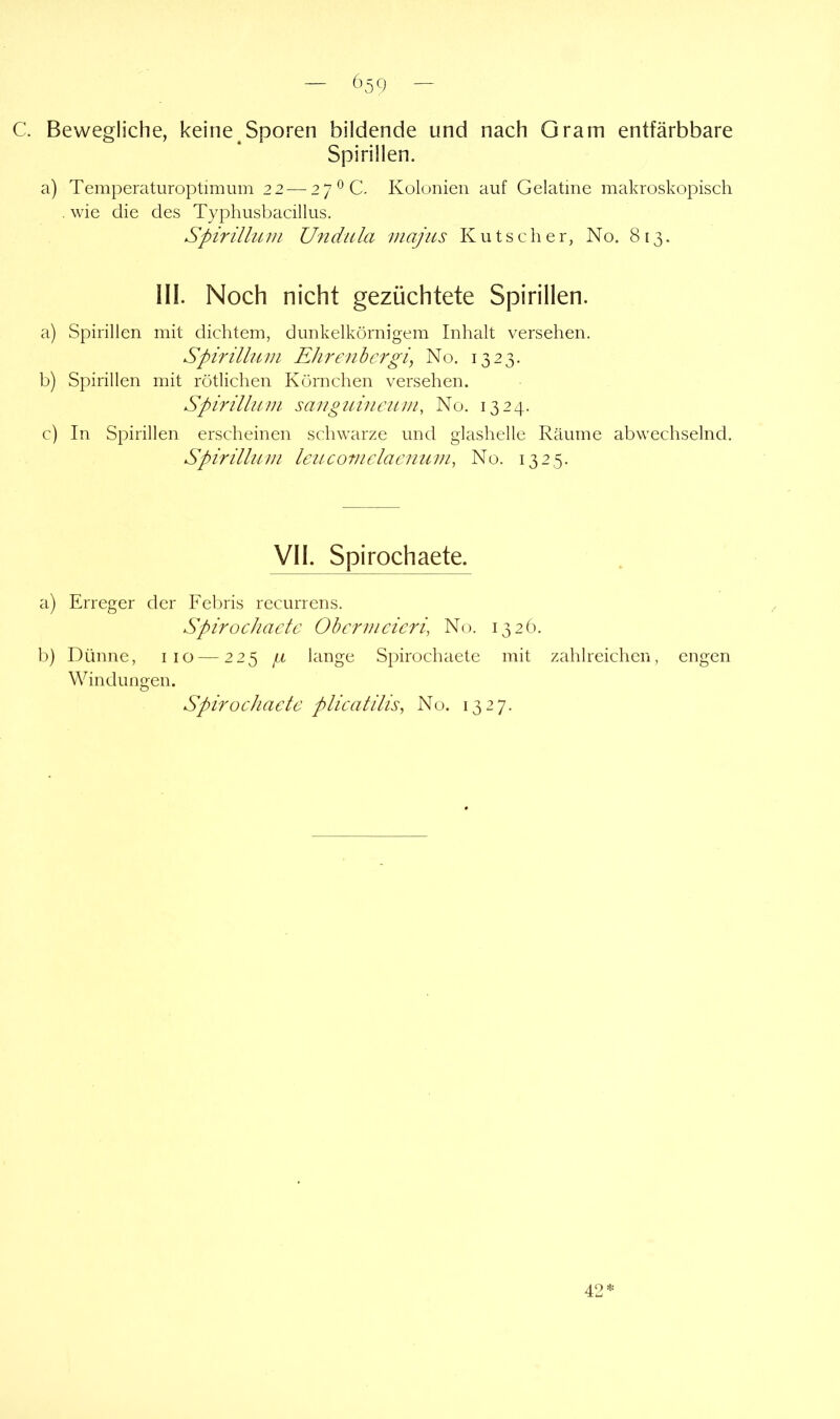 — 65 Q — C. Bewegliche, keine Sporen bildende und nach Gram entfärbbare Spirillen. a) Temperaturoptimmn 22 — 27 ^C. Kolonien auf Gelatine makroskopisch . wie die des Typhusbacillus. Spirillum Ufidula viajus Kutscher, No. 813. 111. Noch nicht gezüchtete Spirillen. a) Spirillen mit dichtem, dunkelkörnigem Inhalt versehen. Spirillum Ehrenhergi, No. 1323. b) Spirillen mit rötlichen Körnchen versehen. Spirillum sauguineum, No. 1324. c) In Spirillen erscheinen schwarze und glashelle Räume abwechselnd. Spirillum Icucoviclacuum, No. 1325. Vll. Spirochaete. a) Erreger der Febris recurrens. Spirochaete Ohermeieri, No. 1326. 1)) Dünne, iio — 225 fx lange Spirochaete mit zahlreichen, engen Windungen. Spiroeliaele plieatilis, No. 1327. 42*
