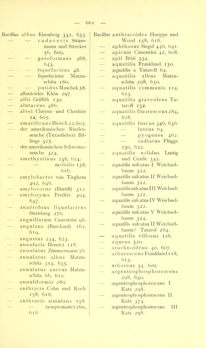 Bacillus albus Eisenberg 332, 633. — — c a d a V e r i s Strass- mann und Strecker 56, 609. — — gasoformans 468, 643- — — liquefaciens 48. — — liquefaciens Matzu- schita 180. — — p u t i d u s Maschek 5 8. — allantoides Klein 297. — allii Griffith 130. — alutaceus 486. — alvei Cheyne und Cheshire 12, 605. — amarificans Bleisch 22,605. — der amerikanischen Rinder- seuche (Texasfieber) Bil- lings 325. der amerikanischen Schweine- seuche 324. — amethystin US 238, 624. — — mobilis 138, 616. — amylobacter van Tieghem 492, 646. — amylovorus (Burrill) 312. — amylozyma Perdrix 494, 647. — anaerobius liquefaciens Sternberg 270. — anguiHarum Canestrini 96. — angui ans (Burchard) 162, 619. -- angustus 234, 623. — annularis Henrici 118. — annulatus Zimmermann 56. — annulatus albus Matzu- schita 314, 633. annulatus aureus Matzu- schita 66, 610. — annuliformis 280. — anthracis Cohn und Koch 158, 618. — anthracis simulans 158. — — symptomatici 260, Bacillus anthracoides Hueppe und Wood 158, 618. — aphthös US Siegel 446, 641. — apicum Canestrini 42, 608. apii Brizi 334. — aquatilis Frankland 130. — aquatilis a Tataroff 64. — aquatilis albus Matzu- schita 298, 630. aquatilis communis 114, 613. — aquatilis graveolens Ta- taroff 132. — aquatilis f 1 uoresc ens 2 84, 628. — aquatilis fuscus 346, 636. — — luteus 64. — — pyogenes 462. ■— radiatus Flügge 230, 622. — aquatilis solidus Lustig und Cearle 332. aquatilis sulcatus I Weichsel- baum 322. aquatilis sulcatus II Weichsel- baum 322. — aquatilis sulcatus III Weichsel- baum 322. — aquatilis sulcatus IV Weichsel- baum 322. - — aquatilis sulcatus V Weichsel- baum 324. — aquatilis sulcatus II Weichsel- baum? Tatarof 284. — aquatilis villosus 126. — aqueus 520. arachnoideus 40, 607. — a r b o r e s c e n s Frankland 118, 613. — arboreus 54. 609. — argenteophosphorescens 298, 630. argenteophosphorescens I Katz 298. — argenteophosphorescens II Katz 374. — argenteophosphorescens III Katz 298. 618.