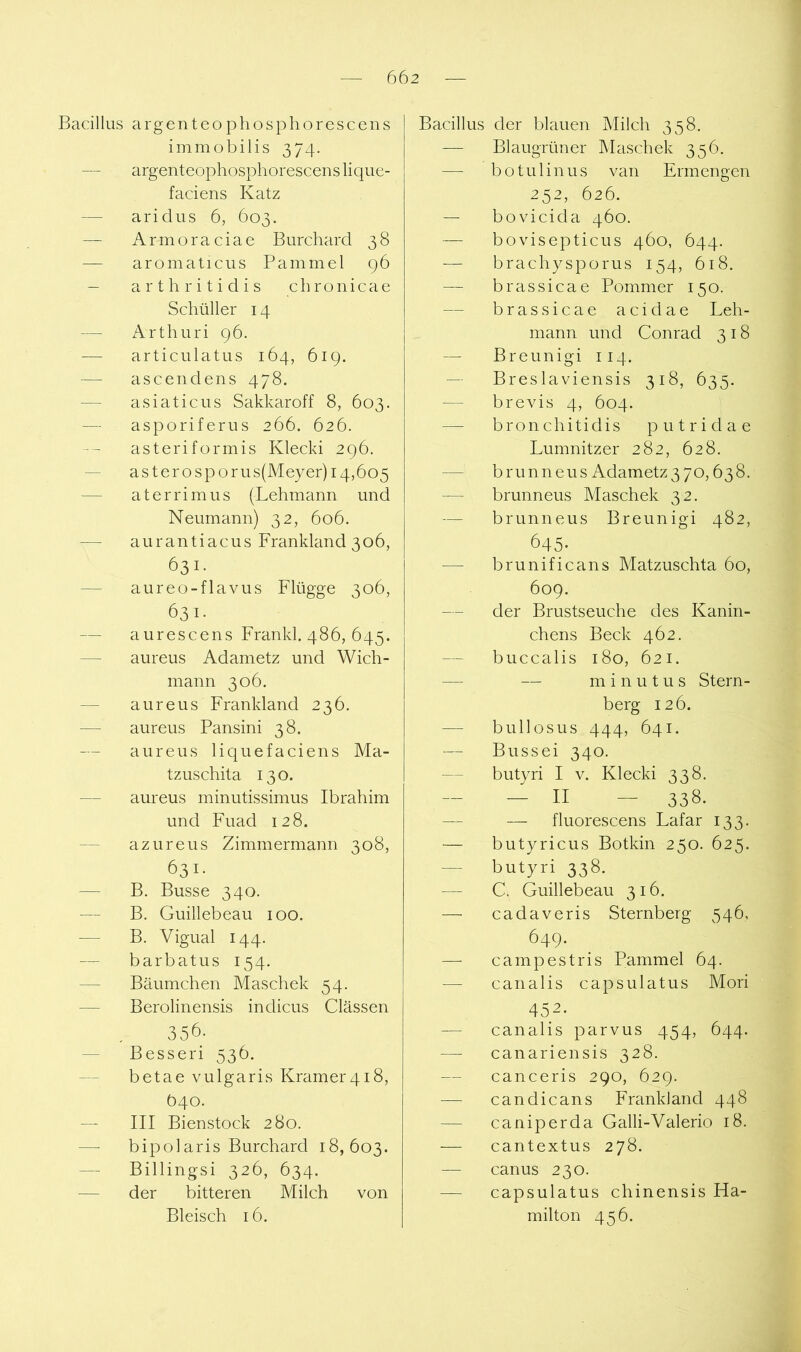 Bacillus argenteophosphorescens immobilis 374. — argenteophosphorescens lique- faciens Katz — aridus 6, 603. — Armoraciae Burchard 38 — aromaticus Bammel 96 — arthritidis cbronicae Schüller 14 — Arthuri 96. — articulatus 164, 619. — ascendens 478. — asiaticus Sakkaroff 8, 603. — asporiferus 266. 626. asteriformis Klecki 296. — asterosporus(Meyer)i4,6o5 — aterrimus (Lehmann und Neumann) 32, 606. — aurantiacus Frankland 306, 631. — aureo-flavus Flügge 306, 631. — aurescens Frankl. 486, 645. — aureus Adametz und Wich- mann 306. — aureus Frankland 236. — aureus Pansini 38. aureus liquefaciens Ma- tzuschita 130. — am'eus minutissimus Ibrahim und Fuad 128. — azureus Zimmermann 308, 631. — B. Busse 340. — B. Guillebeau 100. — B. Vigual 144. — barbatus 154. — Bäumchen Maschek 54. — Berolinensis indicus Clässen 356; — Besser! 536. — betae vulgaris Kramer4i8, Ö40. III Bienstock 280. bipolaris Burchard 18,603. — Billingsi 326, 634. — der bitteren Milch von Bleisch 16. Bacillus der blauen INIilch 358. -— Blaugrüner Maschek 356. — botulinus van Ermengen 252, 626. — bovicida 460. — bovisepticus 460, 644. — brachysporus 154, 618. — brassicae Pommer 150. — brassicae acidae Leh- mann und Conrad 318 — Breunigi 114. — Breslaviensis 318, 635. — brevis 4, 604. — bronchitidis putridae Lumnitzer 282, 628. — brunneus Adametz370,638. — brunneus Maschek 32. — brunneus Breunigi 482, 645- — brunificans Matzuschta 60, 609. — der Brustseuche des Kanin- chens Beck 462. buccalis 180, 621. — — m i n u t u s Stern- berg 126. — bull OS US 444, 641. Bussei 340. — butyri I v. Klecki 338. — - II - 338- — — fluorescens Lafar 133. — butyricus Botkin 250. 625. — butyri 338. — C. Guillebeau 316. — cadaveris Sternberg 546, 649. — campestris Pammel 64. — canalis capsulatus Mori 452. — canalis parvus 454, 644. canariensis 328. — canceris 290, 629. — candicans Frankland 448 — caniperda Galli-Valerio 18. — cantextus 278. — canus 230. — capsulatus chinensis Ha- milton 456.