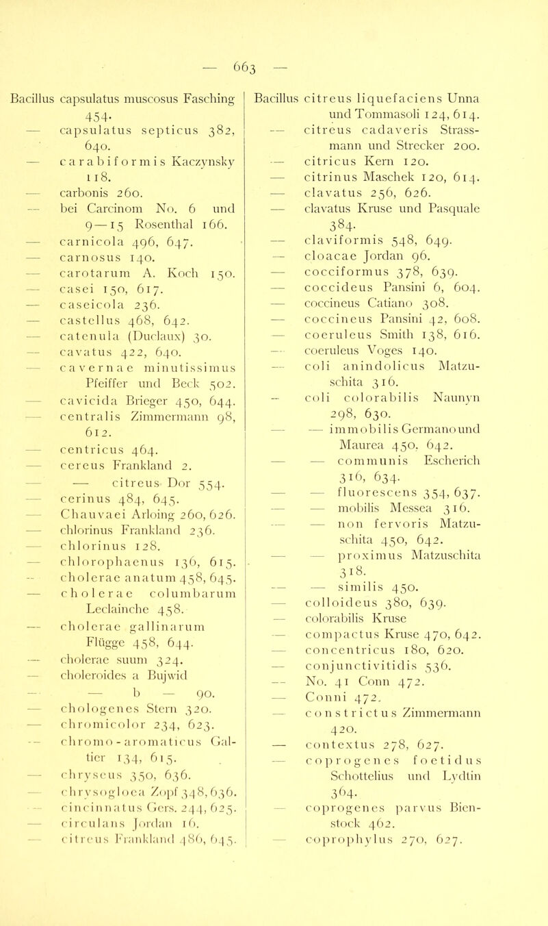 Bacillus capsulatus muscosus Fasching 454- — capsulatus septicus 382, 640. — c a r a b i f o r m i s Kaczynskv 118. — carbonis 260. bei Carcinom No. 6 und 9—15 Rosenthal 166. — carnicola 496, 647. — carnosus 140. — carotarum A. Koch 150. — casei 150, 617. — caseicola 236. — castellus 468, 642. — catcnula (Duclaux) 30. — cavatus 422, 640. — cavernae minutissiinus Pfeiffer und Beck 502. — cavicida Brieger 450, 644. — centralis Zimmermann 98, 612. — centricus 464. — cereus Frankland 2. — — citreus Dor 354. — cerin US 484, 645. Chauvaei Arloing 260, 626. — chlorinus Frankland 236. — chlorinus 128. — chlorophaenus 136, 613. cholcrac anatum 438, 643. — cholcrac columbarum Leclainche 438. — cholcrac gallinarum Flügge 438, 644. cholcrac suum 324. — choleroides a Bujwid — • — 1) — 90. — chologen cs Stern 320. — cliromicolor 234, 623. -- chromo - aromaticus Gal- tier 134, 613. — chryscus 330, 636. — (dirysogloca Zoj)f 3.^8, 636. ci n ein natus Gers. 244, 623. — circulans jordan i f), cilreus ]''rankland /]8b, 643- Bacillus citreus liquefaciens Unna und Tommasoli 124, 614. — citreus cadaveris Strass- mann und Strecker 200. — citricus Kern 120. — citrinus Maschek 120, 614. clavatus 236, 626. — clavatus Kruse und Pasquale 384- — claviformis 348, 649. — cloacae Jordan 96. — cocciformus 378, 639. — coccideus Pansini 6, 604. — coccineus Catiano 308. — coccineus Pansini 42, 608. — cocruleus Smith 138, 616. — coeruleus Voges 140. — coli anin do Heus Matzu- sch ita 316. C(di colorabilis Naunyn 298, 630. — — im m o b i 1 i s Germano und Maurea 430. 642. — — communis Escherich 316, 634. — — fluorescens 354, 637. — — mobilis Messea 316. — — non fervoris Matzu- schita 430, 642. — — proximus Matzuschita 318; ^ — — similis 430. — colloideus 380, 639. — colorabilis Kruse — compact US Kruse 470, 642. — concentricus 180, 620. ■— conjunctivitidis 336. — No. 41 Gönn 472. — Co uni 472. — c o n s t r i ct u s Zimmermann 420. — contextus 278, 627. c o p r o g c n c s f o e t i d u s Schottelius und Lvdtin 3<'M- coprogenes parvus Bicn- stock 462. — copro})hyIns 270, 627.