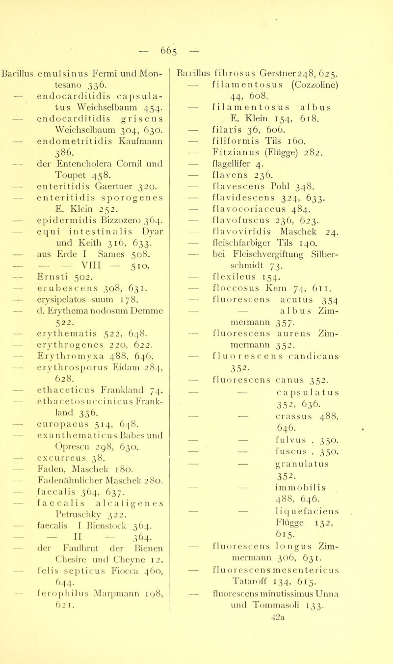 Bacillus e mul sin US Fermi und Mon- tesano 336. — endocarditidis capsula- tus Weichselbaum 454. — endocarditidis griseus Weichselbaum 304, 630. — endometritidis Kaufmann 386. der Entencholera Cornil und Toupet 458. — enteritidis Gaertuer 320. — enteritidis sporogenes E. Klein 252. — epidermidis Bizzozero 364. — e q u i intestinalis D}air und Keith 31Ö, 633. — aus Erde I Sames 508. — — — VIII — 510. — Ernsti 502. — erubescens 308, 631. — erysipelatos suum 178. — d. Erythema nodosum Dcmme 522. — erythematis 522, 648. — erythrogenes 220, 622. Erythromyxa 488, 646. — erythrosporus Eidam 284, 628. — ethaceticus Frankland 74. — ethacetosuccinicus Frank- land 336. — europaeus 514, 648. — exanthematicus Babcs und Oprescu 298, 630. — excurreus 38. Faden, Maschek 180. -— Fadenähnlicher Maschek 280. faecalis 364, 637. f a c c a 1 i s a 1 c a I i g e n e s Petruschky 322. — faecalis f Bienstock 364. -II - 364. — der Faulbrut der Bienen Chesire und Cheyne 12. — felis se])ticus Fiocca 460, 634. fero])liilus Marpmann 198, 62 I. Bacillus fibrosus Gerstner2 48, 625. filamentosus (Cozzoline) 44, 608. filamentosus albus E. Klein 154, 618. — filaris 36, 606. — filiformis Tils 160. -— Fitzianus (Flügge) 282. — flagellifer 4. — flavens 236. ■— flavescens Pohl 348. — flavidescens 324, 633. — flavocoriaceus 484. — flavofuscus 236, 623. — flavoviridis Maschek 24. — fleischfarbiger Tils 140. — bei Fleischvergiftung Silber- schmidt 73. — flexileus 154. floccosus Kern 74, 611. — f1u o r e s c e n s acutus 354 — — albus Zim- mermann 357. — fluorescens aureus Zim- mermann 352. — fluorescens c a n d i c a n s 352. — fluorescens canus 352. -— — capsu latus 35^. 636. — — crassus488, 646. — — fulvus . 350. — — fuscus . 350. — — granulatus 352. — — i m m o b i 1 i s 488, 646. — — 1 i q u e f a c i e n s Flügge 132, 615. — fluorescens longus Zim- mermann 306, 631. — f 1 u o r e s c e n s m e s e n t e r i c u s Tataroff 134, 615. — fluorescens minutissimus Unna und Tommasoli 133. 42ii