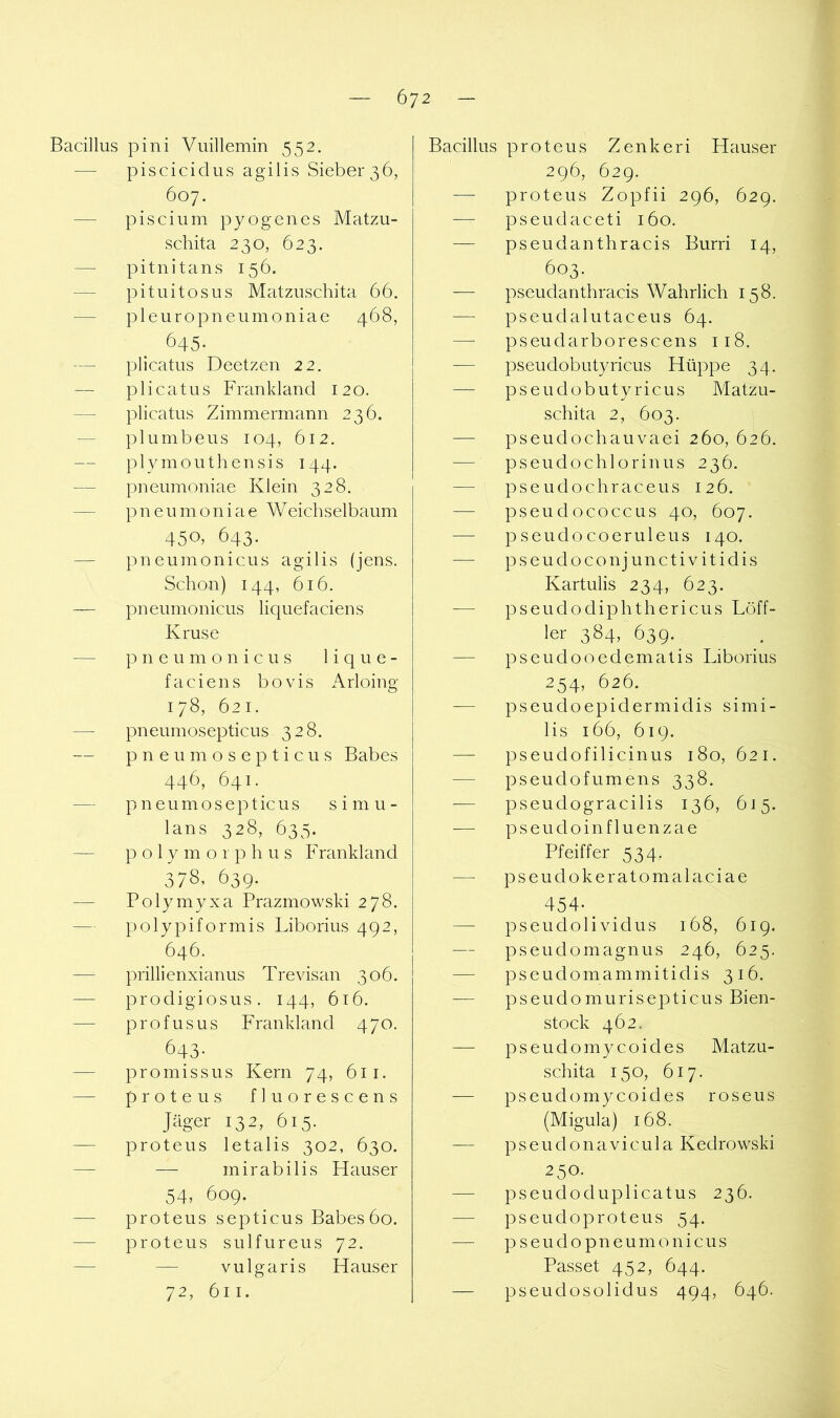 Bacillus pini Vuillemin 552. — piscicidus agilis Sieber36, 607. — piscium pyogenes Matzu- schita 230, 623. — pitnitans 156. — pituitosus Matzuschita 66. — pleuropneumoniae 468, 645- -— plicatus Deetzen 22, —- plicatus Frankland 120. — plicatus Zimmermann 236. — plumbeus 104, 612. plymouthensis 144. — pneumoniae Klein 328. — pneumoniae Weicbselbaum 450.643. — pneumonicus agilis (jens. Schon) 144, 616. — pneumonicus liquefaciens Kruse — pneumonicus lique- faciens bovis Arloing 178, 621. — pneumosepticus 328. — pneumosepticus Babes 446, 641. — p n e u m o s e p t ic u s s i m u - lans 328, 635. — p o 1 y m o 1 p h u s Frankland 378.639. — Polymyxa Prazmowski 278. — polypiformis Liborius 492, 646. — prillienxianus Trevisan 306. — prodigiosus. 144, 616. — profusus Frankland 470. 643- — promissus Kern 74, 611. — prote US fluorescens Jäger 132, 615. — proteus letalis 302, 630. — — mirabilis Hauser 54, 609. — proteus septicus Babes60. — proteus sulfureus 72. — — vulgaris Hauser 72, 611. Bacillus proteus Zenkeri Hauser 296, 629. — proteus Zopfii 296, 629. — pseudaceti 160. — pseudanthracis Burri 14, 603. — pseudanthracis Wahrlich 158. — pseudalutaceus 64. — pseudarborescens 118. — pseudobutyricus Hüppe 34. — pseudobutyricus Matzu- schita 2, 603. — pseudochauvaei 260, 626. — pseudochlorinus 236. — pse udochraceus 126. — pseudococcus 40, 607. — pseudocoeruleus 140. pseudoconjunctivitidis Kartulis 234, 623. -— pseudodiphthericus Löff- ler 384, 639. — pseudooedematis Liborius 254, 626. — pseudoepidermidis simi- lis 166, 619. — pseudofilicinus 180, 621. — pseudofumens 338. -— pseudogracilis 136, 615. — pseudoinfluenzae Pfeiffer 534. — pseudokeratomalaciae 454- ^ — pseudoli vidus 168, 619. — pseudomagnus 246, 625. pseudomammitidis 316. -— pseudomurisepticus Bien- stock 462. — pseudomy coides Matzu- schita 150, 617. — pseudomycoides roseus (Migula) 168. — pseudonavicula Kedrowski 250. — pseudo du plicatus 236. — pseudoproteus 54. — p seudo pneumonicus Passet 452, 644. — pseudosolidus 494, 646.