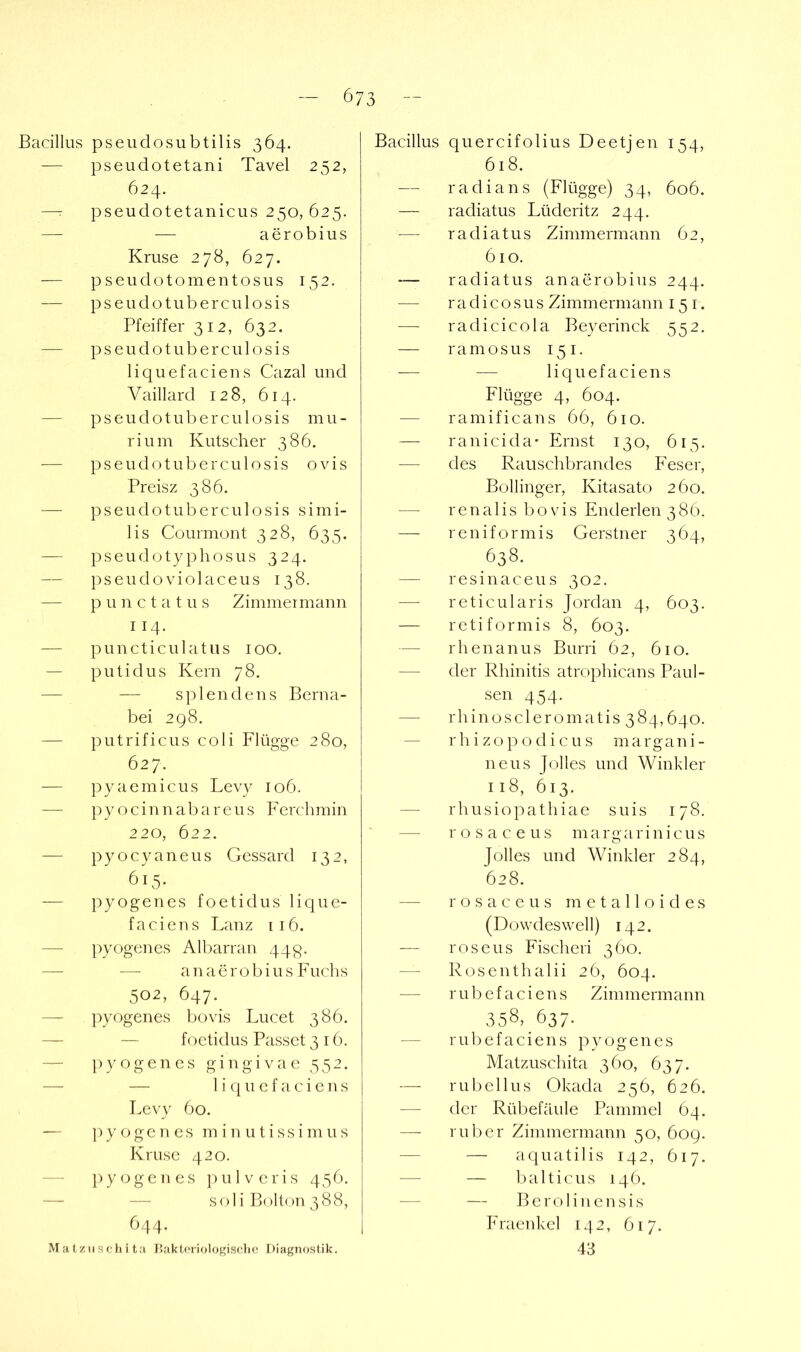 Bacillus pseudosubtilis 364. — pseudotetani Tavel 252, 624. —r pseudotetanicus 250, 625. — — aerobius Kruse 278, 627. — p s e u d o t o m e n t o s u s 152. — pseudotuberculosis Pfeiffer 312, 632. — pseudotuberculosis liquefaciens Cazal und Vaillard 128, 614. — pseudotuberculosis m u - rium Kutscher 386. — pseudotuberculosis o v i s Preisz 386. — pseudotuberculosis s i m i- lis Courmont 328, 635. — pseucbjtyphosus 324. — pseudoviolaceus 138. — p u n c t a t u s Zimmer mann 114. — puncticulatiis 100. — putidus Kern 78. — — splendens Berna- bei 298. — putrificus coli Flügge 280, 627. — ])yaemicus Levy 106. — pyocinnabareus Ferclimin 220, 622. — pyocyaneus Gessard 132, 615. — pyogenes foetidus lique- faciens Lanz [16. — pyogenes Albarran 44p. — — anaerobius Fuchs 502, 647. — ]:>yogenes Irovis Lucet 386. — — foetidus Passet 316. — ])yogen es gingivae 352. — — 1 i u e f a, c i e n s Levy 60. — pyogenes m i ir u t i s s i m u s Kruse 420. — pyogenes ])ulveris 456. — — soli Bolton 388, 644. M at ziisclii ta J’.aktoriologisclie Diagnostik. Bacillus quercifolius Deetjen 154, 618. — radians (Flügge) 34, 606. — radiatus Lüderitz 244. — radiatus Zimmermann 62, 610. — radiatus anaerobius 244. — r a d i c o s u s Zimmermann 15 i. — radicicola Beyerinck 552, — ramosus 151. — — liquefaciens Flügge 4, 604. — ramificans 66, 610. — ranicida* Ernst 130, 615. — des Rauschbrandes Feser, Bollinger, Kitasato 260. — rena 1 is bo Vis Enderlen 386. — reniformis Gerstner 364, 638. — resinaceus 302. — reticularis Jordan 4, 603. — retiformis 8, 603. — rhenanus Burri 62, 610. — der Rhinitis atrophicans Paul- sen 454. — rhinoscleromatis 384,640. — rhizopodicus margani- neus Jolles und Winkler 118, 613. — rhusiopathiae suis 178. — rosaceus margarinicus Jolles und Winkler 284, 628. rosaceus m e t a 11 oid e s (Dowdeswell) 142. — roseus Fischeri 360. — Rosenthalii 2Ö, 604. — rubefaciens Zimmermann 358,637. — rubefaciens pyogenes Matzuschita 360, 637. — ru bell US Okada 256, 626. — der Rübefäule Paminel 64. — ruber Zimmermann 50, 609. — — a q u a t i 1 i s 142, 617. — — balticus 14Ö. — — Berolinensis Fraenkel 142, 617. 43