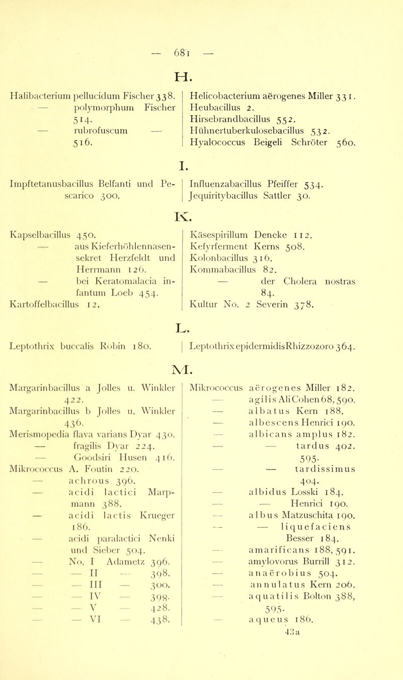 H. Halibacterium pellucidum Fischer 338. — polymorphum Fischer 514. — rubrofuscum — Helicobacterium aerogenes Miller 331. Heubacillus 2. Hirsebrandbacillus 552. Hühnertuberkulosebacillus 532. Hyalococcus Beigeli Schröter 560. Impftetanusbacillus Belfanti und Pe- scarico 300, Influenzabacillus Pfeiffer 534. Jequiritybacillus Sattler 30. K. Kapselbacillus 450. — aus Kieferhcddennasen- sekret Herzfeldt und Herrmann 126. — bei Keratomalacia in- fantum Loeb 454. Kartoffelbacillus 12. Käsespirillum Deneke 112. Kefyrferment Kerns 508. Kolonbacillus 3 16. Kommabacillus 82. — der Cholera nostras 84. Kultur No. 2 Severin 378. Leptothrix buccalis Robin 180. Margarinbacillus a Jolles u. Winkler 422. Margarinl)acillus b Jolles u. Winkler 4.0- Merismopedia flava varians Dyar 430. — fragilis Dyar 224. — Goodsiri Husen 416. Mikrococcus A. Foutin 220. — achrous 39Ö. — acidi lactici Marp- mann 388. — acidi 1 actis Krueger 186. — acidi paralactici Ncnki und Sieber 504. — No. I Adametz 396. — II - 398 — Hl — 300 — IV — 39« — V 428 — VI - 438 Leptothrix epidermidisRhizzozoro 3 64. Mikrococcus aerogenes Miller 182. agilis AliCohen68,590, albatus Kern 188. albescens Henrici 190. albicans amplus 182. — tardus 402. 595; — t a r d i s s i m u s 404. albidus Losski 184. ■— Henrici 190. albus Matzuschita 190. — liquefaciens Besser 184. amarificans 188,591. amylovorus Burrill 312. anaerobius 504. a n n u 1 a t u s Kern 2 06. aquatilis Bolton 388, 595- acj^ueus i8ö. 4:1 a L. M.