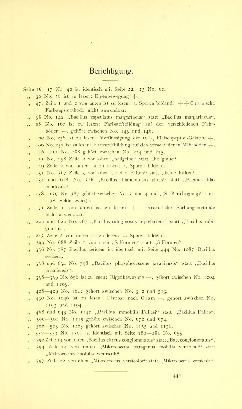 Berichtigung. i6—1/ No. 42 ist identisch mit Seite 22—23 No. 62. 30 No. 78 ist zu lesen: Eigenbewegung 47, Zeile I imd 2 von unten ist zu lesen: a. Sporen bildend. -|—[-Gram’sche Färbungsinethode nicht anwendbar. 58 No. 142 „Bacillus capsulatus margarineus“ statt „Bacillus margarineus“. 68 No. 167 ist zu lesen: Farbstoffbildung auf den verschiedenen Nähr- böden —, gehört zwischen No. 145 nnd 146. 100 No. 236 ist zu lesen: Verflüssigung der 10 Fleischpepton-Gelatine-[-. 106 No. 257 ist zu lesen: Farbstoffbildung auf den verschiedenen Nährböden —. 116—117 No. 288 gehört zwischen No. 274 und 275. 121 No. 298 Zeile 2 von oben ,,hellgelbe‘' statt „hellgraue‘b 149 Zeile 2 von unten ist zu lesen: a. Sporen bildend. 151 No. 367 Zeile 3 von oben ,,kleine Falten“ statt „keine Falten“. 154 und 618 No. 376 „Bacillus filamentosus albus“ statt „Bacillus fila- mentosus“. 158—159 No. 387 gehört zwischen No. 3 und 4 und „(S. Berichtigung)“ statt ,,(S. Schlusswort)“. 171 Zeile I von unten ist zu lesen: -j—\- Gram’sche Färbungsmethode nicht anwendbar. 222 und 622 No. 567 „Bacillus rubiginosus liquefaciens“ statt ,,Bacillus rubi- ginosus“. 243 Zeile 2 von unten ist zu lesen.- a. Sporen bildend. 299 No. 688 Zeile i von oben „S-Formen“ statt ,,8-Formen“. 336 No. 787 Bacillus sericeus ist identisch mit Seite 444 No. 1087 Bacillus sericeus. 338 und 634 No. 798 „Bacillus phosphorescens javaniensis“ statt „Bacillus javaniensis“. 358—359 No. 856 ist zu lesen: Eigenbewegung —, gehört zwischen No. 1204 und 1205. 428—429 No. 1042 gehört zwischen No. 512 und 513. 430 No. 1046 ist zu lesen: Färbbar nach Gram —, gehört zwischen No. 1193 und 1194. 468 und 643 No. 1 [47 ,,Bacillus immobilis Füllesi“ statt „Bacillus Fülles“. 500—501 No. 1219 gehört zwischen No. 672 und 674. 502—503 No. 1223 gehört zwischen No. 1155 und 1136. 552 — 553 No. 1301 ist identisch mit Seite 280—281 No. 655. 592 Zeile 13 von unten „Bacillus citreus conglomeratus“ statt,,Bac. conglomeratus“. 594 Zeile 14 von unten ,,Mikrococcus tetragenus mobilis ventriculi“ statt ,,Mikrococcus mobilis ventriculi“. 597 Zeile 22 von oben „Mikrococcus versicolor“ statt ,,Mikrococcus v^ersicola“. 44*