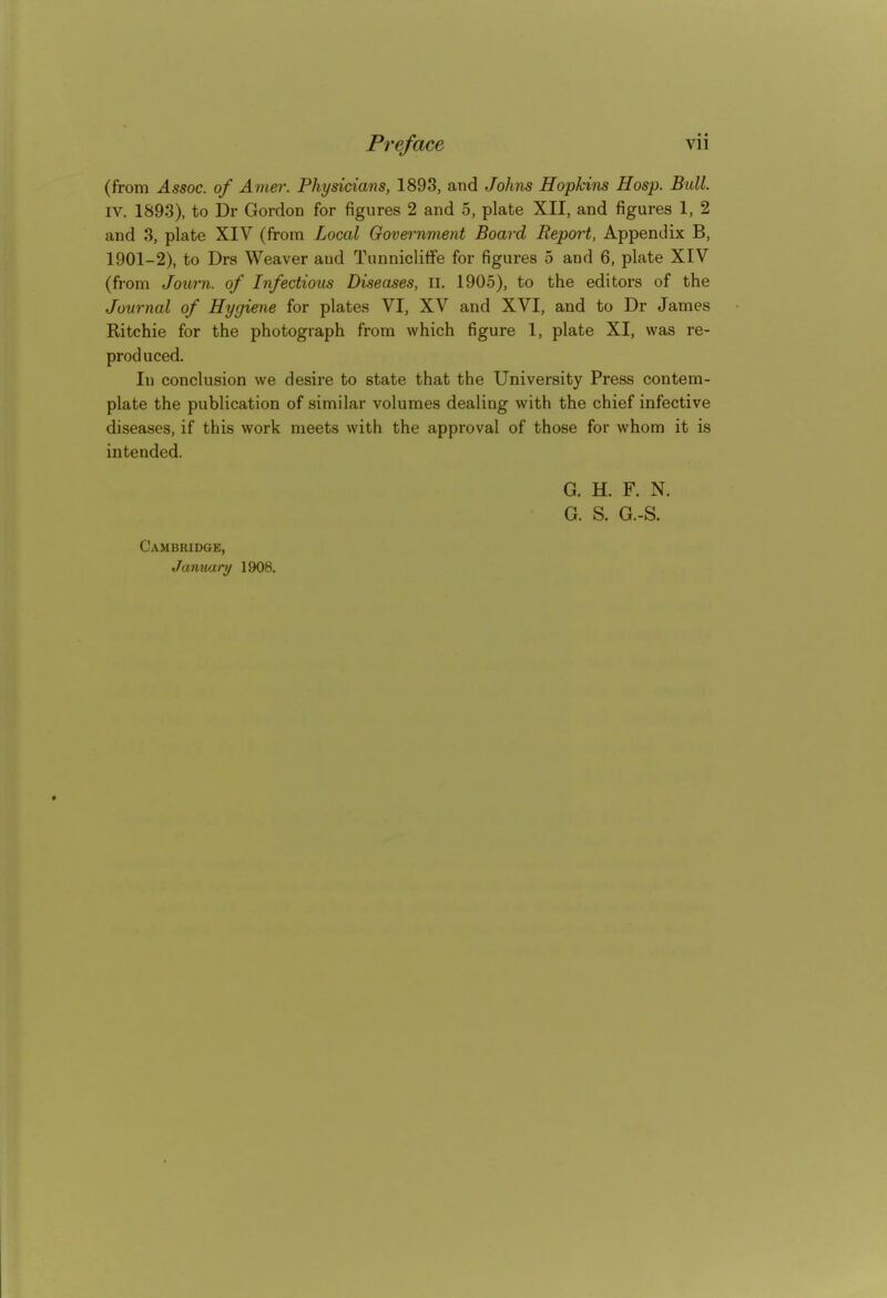 (from Assoc. of Amer. Physicians, 1898, and Johns Hopkins Hosp. Bull. IV. 1893), to Dr Gordon for figures 2 and 5, plate XII, and figures 1, 2 and 3, plate XIV (from Local Government Board Report, Appendix B, 1901-2), to Drs Weaver and Tunniclitfe for figures 5 and 6, plate XIV (from Journ. of Infectious Diseases, li. 1905), to the editors of the Journal of Hygiene for plates VI, XV and XVI, and to Dr James Ritchie for the photograph from which figure 1, plate XI, was re- produced. In conclusion we desire to state that the University Press contem- plate the publication of similar volumes dealing with the chief infective diseases, if this work meets with the approval of those for whom it is intended. G. H. F. N. G. S. G.-S. Cambridge, Janxiary 1908.