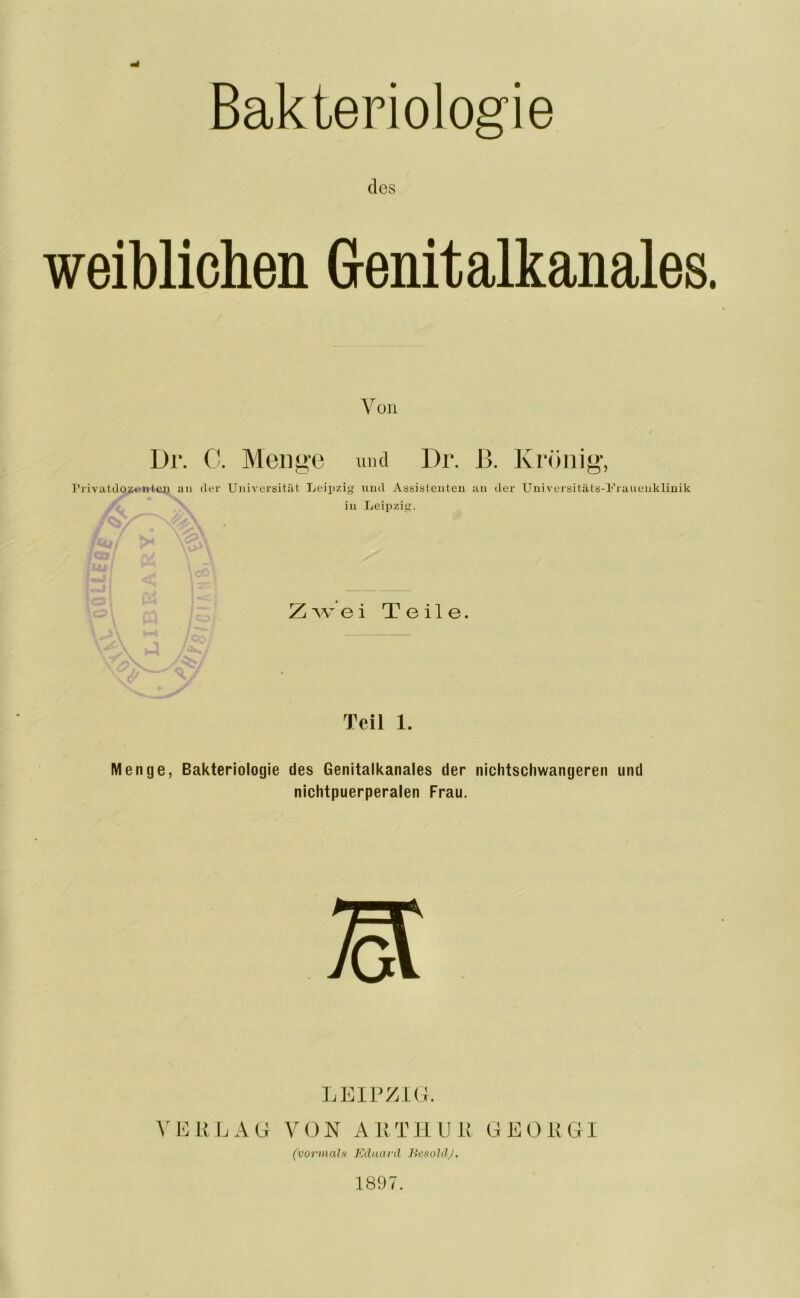 Bakteriologie des weiblichen Genit alkanales. Von Dr. 0. Menge und Dr. ß. Krönig, Privatdozentcu an der Universität Leipzig und Assistenten au der Universitäts-Frauenklinik in Leipzig. Zwei Teile. Teil 1. Menge, Bakteriologie des Genitalkanales der nichtschwangeren und nichtpuerperalen Frau. LEIPZIG. VERLAG VON ARTHUR GEORGI (vormals Eduard BesoldJ. 1897.