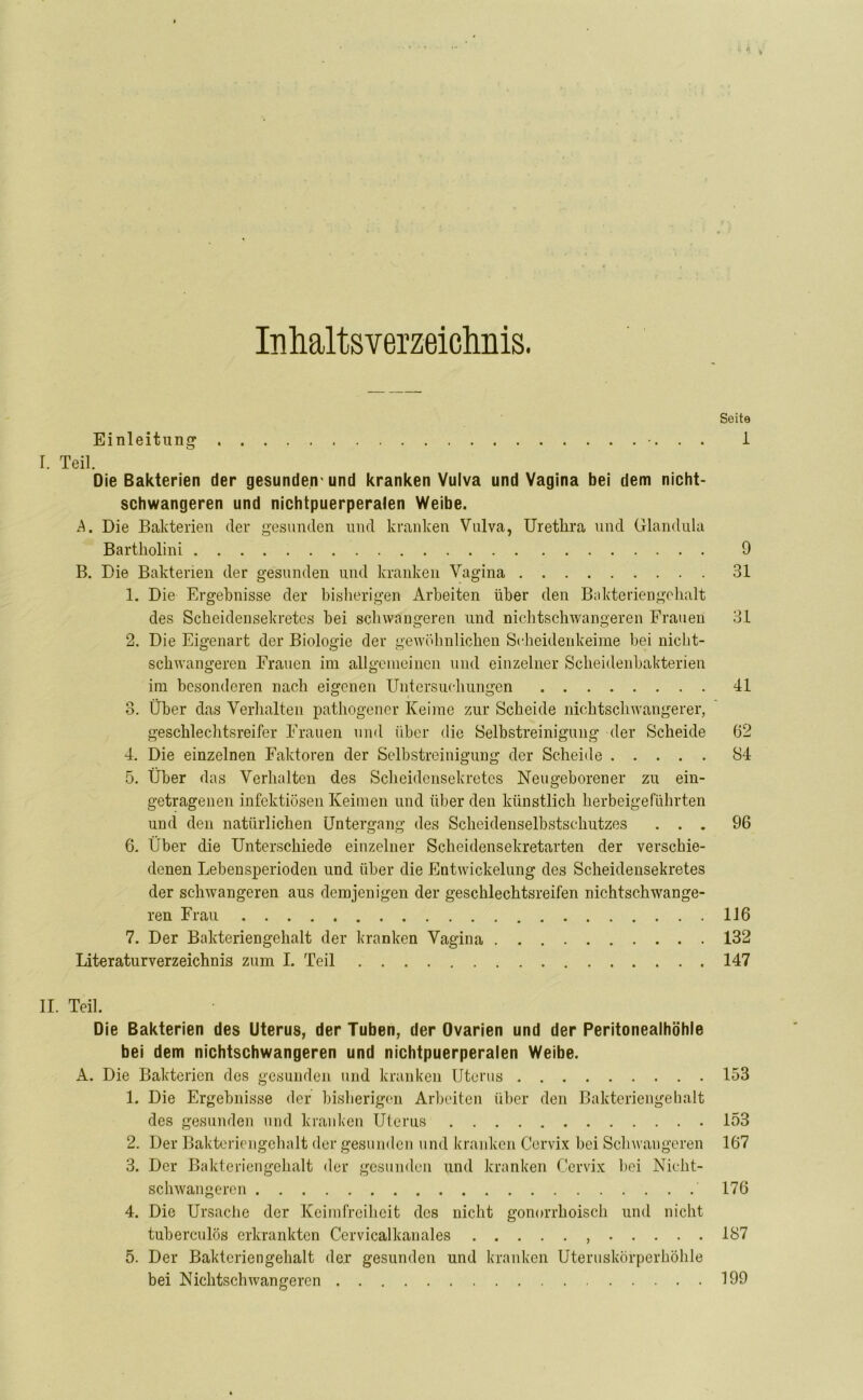 Inhaltsverzeichnis. Soite Einleitung 1 I. Teil. Die Bakterien der gesunden1 und kranken Vulva und Vagina bei dem nicht- schwangeren und nichtpuerperalen Weibe. A. Die Bakterien der gesunden und kranken Vulva, Urethra und Glandula Bartholini 9 B. Die Bakterien der gesunden und kranken Vagina 31 1. Die Ergebnisse der bisherigen Arbeiten über den Bakteriengehalt des Scheidensekretes bei schwangeren und nichtschwangeren Frauen 3.1 2. Die Eigenart der Biologie der gewöhnlichen Scheidenkeime bei nicht- schwangeren Frauen im allgemeinen und einzelner Scheidenbakterien im besonderen nach eigenen Untersuchungen 41 3. Über das Verhalten pathogener Keime zur Scheide nichtschwangerer, geschlechtsreifer Frauen und über die Selbstreinigung der Scheide 62 4. Die einzelnen Faktoren der Selbstreinigung der Scheide 84 5. Über das Verhalten des Scheidensekretes Neugeborener zu ein- getragenen infektiösen Keimen und über den künstlich herbeigeführten und den natürlichen Untergang des Scheidenselbstschutzes ... 96 6. Über die Unterschiede einzelner Scheidensekretarten der verschie- denen Lebensperioden und über die Entwickelung des Scheidensekretes der schwangeren aus demjenigen der gescklechtsreifen nichtschwange- ren Frau 116 7. Der Bakteriengehalt der kranken Vagina 132 Literaturverzeichnis zum I. Teil 147 II. Teil. Die Bakterien des Uterus, der Tuben, der Ovarien und der Peritonealhöhle bei dem nichtschwangeren und nichtpuerperalen Weibe. A. Die Bakterien des gesunden und kranken Uterus 153 1. Die Ergebnisse der bisherigen Arbeiten über den Bakteriengehalt des gesunden und kranken Uterus 153 2. Der Bakteriengehalt der gesunden und kranken Cervix bei Schwangeren 167 3. Der Bakteriengehalt der gesunden und kranken Cervix bei Nicht- schwangeren 176 4. Die Ursache der Keimfreiheit des nicht gonorrhoisch und nicht tuberculös erkrankten Cervicalkanales 187 5. Der Baktcriengehalt der gesunden und kranken Uteruskörperhöhle bei Nichtschwangeren 199