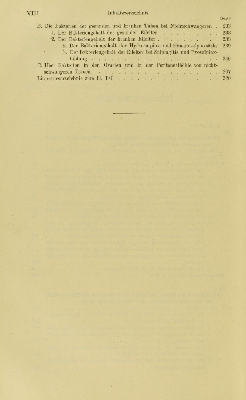 Seite B. Die Bakterien der gesunden und kranken Tuben bei Nichtschwangeren . 233 1. Der Bakteriengelialt der gesunden Eileiter 283 2. Der Bakteriengelialt der kranken Eileiter 238 a. Der Bakteriengelialt der Hydrosalpinx- und Hämatosalpinxsäcke 239 b. Der Bakteriengehalt der Eileiter bei Salpingitis und Pyosalpinx- bildung 246 C. Über Bakterien in den Ovarien und in der Peritonealhöhle von nicht- schwangeren Frauen 297 Literaturverzeichnis zum II. Teil 320