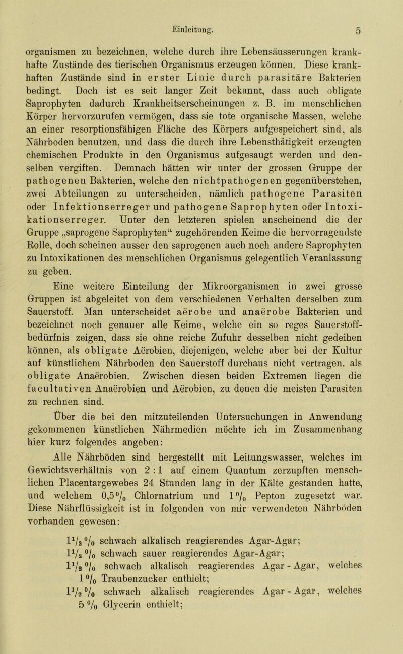 Organismen zu bezeichnen, welche durch ihre Lebensäusserungen krank- hafte Zustände des tierischen Organismus erzeugen können. Diese krank- haften Zustände sind in erster Linie durch parasitäre Bakterien bedingt. Doch ist es seit langer Zeit bekannt, dass auch obligate Saprophyten dadurch Krankheitserscheinungen z. B. im menschlichen Körper hervorzurufen vermögen, dass sie tote organische Massen, welche an einer resorptionsfähigen Fläche des Körpers aufgespeichert sind, als Nährboden benutzen, und dass die durch ihre Lebensthätigkeit erzeugten chemischen Produkte in den Organismus aufgesaugt werden und den- selben vergiften. Demnach hätten wir unter der grossen Gruppe der pathogenen Bakterien, welche den nichtpathogenen gegenüberstehen, zwei Abteilungen zu unterscheiden, nämlich pathogene Parasiten oder Infektionserreger und pathogene Saprophyten oder Intoxi- kationserreger. Unter den letzteren spielen anscheinend die der Gruppe „saprogene Saprophyten“ zugehörenden Keime die hervorragendste Bolle, doch scheinen ausser den saprogenen auch noch andere Saprophyten zu Intoxikationen des menschlichen Organismus gelegentlich Veranlassung zu geben. Eine weitere Einteilung der Mikroorganismen in zwei grosse Gruppen ist abgeleitet von dem verschiedenen Verhalten derselben zum Sauerstoff. Man unterscheidet aerobe und an aerobe Bakterien und bezeichnet noch genauer alle Keime, welche ein so reges Sauerstoff- bedürfnis zeigen, dass sie ohne reiche Zufuhr desselben nicht gedeihen können, als obligate Aerobien, diejenigen, welche aber bei der Kultur auf künstlichem Nährboden den Sauerstoff durchaus nicht vertragen, als obligate Anaerobiern Zwischen diesen beiden Extremen liegen die facultativen Anaerobien und Aerobien, zu denen die meisten Parasiten zu rechnen sind. Über die bei den mitzuteilenden Untersuchungen in Anwendung gekommenen künstlichen Nährmedien möchte ich im Zusammenhang hier kurz folgendes angeben: Alle Nährböden sind hergestellt mit Leitungswasser, welches im Gewichtsverhältnis von 2 :1 auf einem Quantum zerzupften mensch- lichen Placentargewebes 24 Stunden lang in der Kälte gestanden hatte, und welchem 0,5 °/0 Chlornatrium und 1 °/0 Pepton zugesetzt war. Diese Nährflüssigkeit ist in folgenden von mir verwendeten Nährböden vorhanden gewesen: l1^ °/o schwach alkalisch reagierendes Agar-Agar; 1V2 °/0 schwach sauer reagierendes Agar-Agar; 1^/2 °/o schwach alkalisch reagierendes Agar-Agar, welches l°/0 Traubenzucker enthielt; IV2 % schwach alkalisch reagierendes Agar-Agar, welches 5 % Glycerin enthielt;