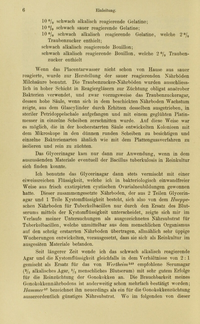 10% schwach alkalisch reagierende Gelatine; 10% schwach sauer reagierende Gelatine; 10% schwach alkalisch reagierende Gelatine, welche 2% Traubenzucker enthielt; schwach alkalisch reagierende Bouillon; schwach alkalisch reagierende Bouillon, welche 2% Trauben- zucker enthielt Wenn das Placentarwasser nicht schon von Hause aus sauer reagierte, wurde zur Herstellung der sauer reagierenden Nährböden Milchsäure benutzt. Die Traubenzucker-Nährböden wurden ausschliess- lich in hoher Schicht in Reagiergläsern zur Züchtung obligat anaerober Bakterien verwendet, und zwar vorzugsweise das Traubenzuckeragar, dessen hohe Säule, wenn sich in dem beschickten Nährboden Wachstum zeigte, aus dem Glascylinder durch Erhitzen desselben ausgetrieben, in steriler Petridoppelschale aufgefangen und mit einem geglühten Platin- messer in einzelne Scheiben zerschnitten wurde. Auf diese Weise war es möglich, die in der hocherstarrten Säule entwickelten Kolonieen mit dem Mikroskope in den dünnen runden Scheiben zu besichtigen und einzelne Bakterienarten ähnlich wie mit dem Plattengussverfahren zu isolieren und rein zu züchten. Das Glycerinagar kam nur dann zur Anwendung, wenn in dem auszusäenden Materiale eventuell der Bacillus tuberkulosis in Reinkultur sich finden konnte. Ich benutzte das Glycerinagar dann stets vermischt mit einer eiweissreichen Flüssigkeit, welche ich in bakteriologisch einwandfreier Weise aus frisch exstirpirten cystischen Ovarialneubildungen gewonnen hatte. Dieser zusammengesetzte Nährboden, der aus 2 Teilen Glycerin- agar und 1 Teile Kystomflüssigkeit besteht, sich also von dem Hiteppe- schen Nährboden für Tuberkelbacillen nur durch den Ersatz des Blut- serums mittels der Kystomflüssigkeit unterscheidet, zeigte sich mir im Verlaufe meiner Untersuchungen als ausgezeichnetes Nährsubstrat für Tuberkelbacillen, welche unmittelbar aus dem menschlichen Organismus auf den schräg erstarrten Nährboden übertragen, allmählich sehr üppige Wucherungen entwickelten, vorausgesetzt, dass sie sich als Reinkultur im ausgesäten Materiale befanden. Seit längerer Zeit wende ich das schwach alkalisch reagierende Agar und die Kystomflüssigkeit gleichfalls in dem Verhältnisse von 2 : 1 gemischt als Ersatz für das von Wertheim149 empfohlene Serumagar (% alkalisches Agar, 1/3 menschliches Blutserum) mit sehr gutem Erfolge für die Reinzüchtung der Gonokokken an. Die Brauchbarkeit meines Gonokokkennährbodens ist anderweitig schon mehrfach bestätigt worden; Hammer57 bezeichnet ihn neuerdings als ein für die Gonokokkenzüchtung ausserordentlich günstiges Nährsubstrat. Wo im folgenden von dieser