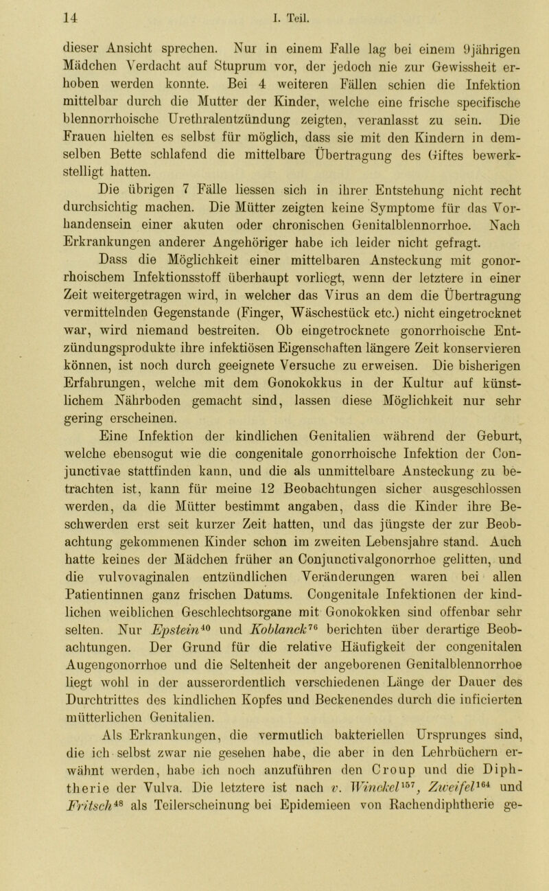 dieser Ansicht sprechen. Nur in einem Falle lag bei einem 9jährigen Mädchen Verdacht auf Stuprum vor, der jedoch nie zur Gewissheit er- hoben werden konnte. Bei 4 weiteren Fällen schien die Infektion mittelbar durch die Mutter der Kinder, welche eine frische specifische blennorrhoische Urethralentzündung zeigten, veranlasst zu sein. Die Frauen hielten es selbst für möglich, dass sie mit den Kindern in dem- selben Bette schlafend die mittelbare Übertragung des Giftes bewerk- stelligt hatten. Die übrigen 7 Fälle liessen sich in ihrer Entstehung nicht recht durchsichtig machen. Die Mütter zeigten keine Symptome für das Vor- handensein einer akuten oder chronischen Genitalblennorrhoe. Nach Erkrankungen anderer Angehöriger habe ich leider nicht gefragt. Dass die Möglichkeit einer mittelbaren Ansteckung mit gonor- rhoischem Infektionsstoff überhaupt vorliegt, wenn der letztere in einer Zeit weitergetragen wird, in welcher das Virus an dem die Übertragung vermittelnden Gegenstände (Finger, Wäschestück etc.) nicht eingetrocknet war, wird niemand bestreiten. Ob eingetrocknete gonorrhoische Ent- zündungsprodukte ihre infektiösen Eigenschaften längere Zeit konservieren können, ist noch durch geeignete Versuche zu erweisen. Die bisherigen Erfahrungen, welche mit dem Gonokokkus in der Kultur auf künst- lichem Nährboden gemacht sind, lassen diese Möglichkeit nur sehr gering erscheinen. Eine Infektion der kindlichen Genitalien während der Geburt, welche ebensogut wie die congenitale gonorrhoische Infektion der Con- junctivae stattfinden kann, und die als unmittelbare Ansteckung zu be- trachten ist, kann für meine 12 Beobachtungen sicher ausgeschlossen werden, da die Mütter bestimmt angaben, dass die Kinder ihre Be- schwerden erst seit kurzer Zeit hatten, und das jüngste der zur Beob- achtung gekommenen Kinder schon im zweiten Lebensjahre stand. Auch hatte keines der Mädchen früher an Conjunctivalgonorrhoe gelitten, und die vulvo vaginalen entzündlichen Veränderungen waren bei allen Patientinnen ganz frischen Datums. Congenitale Infektionen der kind- lichen weiblichen Geschlechtsorgane mit Gonokokken sind offenbar sehr selten. Nur Ejosteinio und Koblanck76 berichten über derartige Beob- achtungen. Der Grund für die relative Häufigkeit der congenitalen Augengonorrhoe und die Seltenheit der angeborenen Genitalblennorrhoe liegt wohl in der ausserordentlich verschiedenen Länge der Dauer des Durchtrittes des kindlichen Kopfes und Beckenendes durch die inficierten mütterlichen Genitalien. Als Erkrankungen, die vermutlich bakteriellen Ursprunges sind, die ich selbst zwar nie gesehen habe, die aber in den Lehrbüchern er- wähnt werden, habe ich noch anzuführen den Croup und die Diph- therie der Vulva. Die letztere ist nach v. Wiricikel1*1} Zweifel164 und Fritsch48 als Teilerscheinung bei Epidemieen von Rachendiphtherie ge-