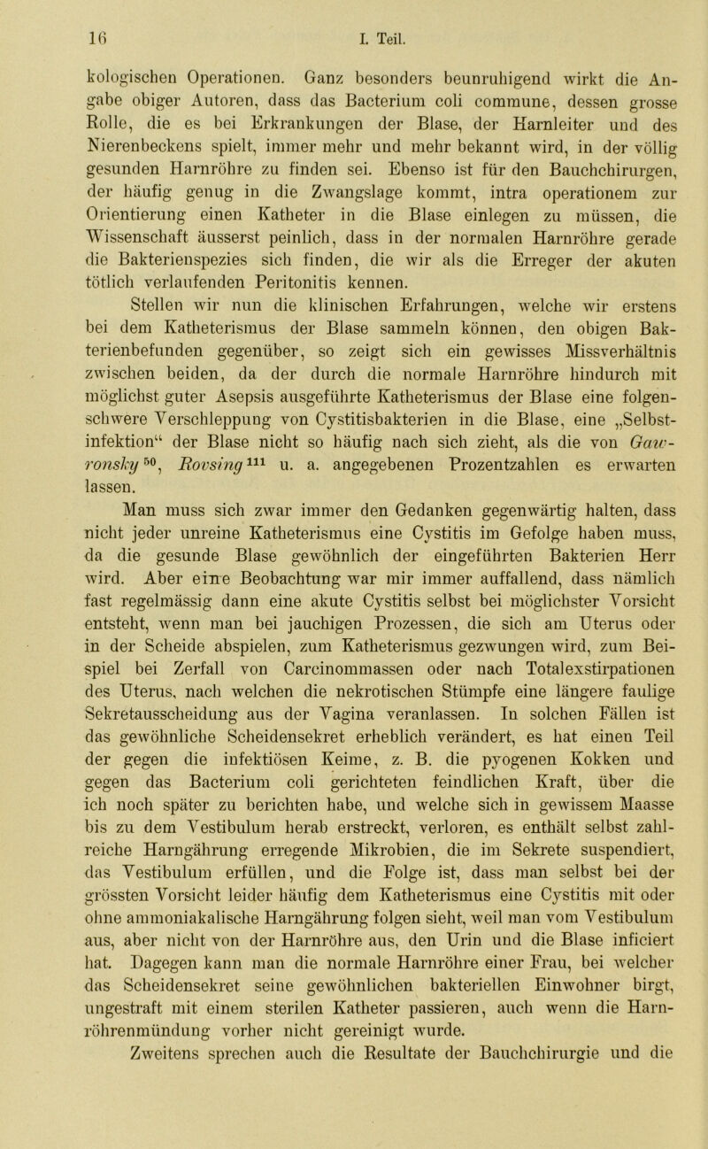 kologischen Operationen. Ganz besonders beunruhigend wirkt die An- gabe obiger Autoren, dass das Bacterium coli commune, dessen grosse Rolle, die es bei Erkrankungen der Blase, der Harnleiter und des Nierenbeckens spielt, immer mehr und mehr bekannt wird, in der völlig gesunden Harnröhre zu finden sei. Ebenso ist für den Bauchchirurgen, der häufig genug in die Zwangslage kommt, intra operationem zur Orientierung einen Katheter in die Blase einlegen zu müssen, die Wissenschaft äusserst peinlich, dass in der normalen Harnröhre gerade die Bakterienspezies sich finden, die wir als die Erreger der akuten tötlich verlaufenden Peritonitis kennen. Stellen wir nun die klinischen Erfahrungen, welche wir erstens bei dem Katheterismus der Blase sammeln können, den obigen Bak- terienbefunden gegenüber, so zeigt sich ein gewisses Missverhältnis zwischen beiden, da der durch die normale Harnröhre hindurch mit möglichst guter Asepsis ausgeführte Katheterismus der Blase eine folgen- schwere Verschleppung von Cystitisbakterien in die Blase, eine „Selbst- infektion“ der Blase nicht so häufig nach sich zieht, als die von Oaw- ronsky50, Rovsing111 u. a. angegebenen Prozentzahlen es erwarten lassen. Man muss sich zwar immer den Gedanken gegenwärtig halten, dass nicht jeder unreine Katheterismus eine Cystitis im Gefolge haben muss, da die gesunde Blase gewöhnlich der eingeführten Bakterien Herr wird. Aber eine Beobachtung war mir immer auffallend, dass nämlich fast regelmässig dann eine akute Cystitis selbst bei möglichster Vorsicht entsteht, wenn man bei jauchigen Prozessen, die sich am Uterus oder in der Scheide abspielen, zum Katheterismus gezwungen wird, zum Bei- spiel bei Zerfall von Carcinommassen oder nach Totalexstirpationen des Uterus, nach welchen die nekrotischen Stümpfe eine längere faulige Sekretausscheidung aus der Vagina veranlassen. In solchen Fällen ist das gewöhnliche Scheidensekret erheblich verändert, es hat einen Teil der gegen die infektiösen Keime, z. B. die pyogenen Kokken und gegen das Bacterium coli gerichteten feindlichen Kraft, über die ich noch später zu berichten habe, und welche sich in gewissem Maasse bis zu dem Vestibulum herab erstreckt, verloren, es enthält selbst zahl- reiche Harngährung erregende Mikrobien, die im Sekrete suspendiert, das Vestibulum erfüllen, und die Folge ist, dass man selbst bei der grössten Vorsicht leider häufig dem Katheterismus eine Cystitis mit oder ohne ammoniakalische Harngährung folgen sieht, weil man vom Vestibulum aus, aber nicht von der Harnröhre aus, den Urin und die Blase inficiert hat. Dagegen kann man die normale Harnröhre einer Frau, bei welcher das Scheidensekret seine gewöhnlichen bakteriellen Einwohner birgt, ungestraft mit einem sterilen Katheter passieren, auch wenn die Harn- röhrenmündung vorher nicht gereinigt wurde. Zweitens sprechen auch die Resultate der Bauchchirurgie und die