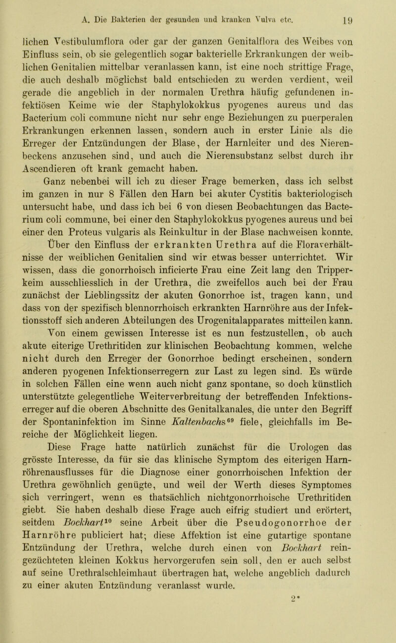 liehen Yestibulumflora oder gar der ganzen Genitalflora des Weibes von Einfluss sein, ob sie gelegentlich sogar bakterielle Erkrankungen der weib- lichen Genitalien mittelbar veranlassen kann, ist eine noch strittige Frage, die auch deshalb möglichst bald entschieden zu werden verdient, weil gerade die angeblich in der normalen Urethra häufig gefundenen in- fektiösen Keime wie der Staphylokokkus pyogenes aureus und das Bacterium coli commune nicht nur sehr enge Beziehungen zu puerperalen Erkrankungen erkennen lassen, sondern auch in erster Linie als die Erreger der Entzündungen der Blase, der Harnleiter und des Nieren- beckens anzusehen sind, und auch die Nierensubstanz selbst durch ihr Ascendieren oft krank gemacht haben. Ganz nebenbei will ich zu dieser Frage bemerken, dass ich selbst im ganzen in nur 8 Fällen den Harn bei akuter Cystitis bakteriologisch untersucht habe, und dass ich bei 6 von diesen Beobachtungen das Bacte- rium coli commune, bei einer den Staphylokokkus pyogenes aureus und bei einer den Proteus vulgaris als Reinkultur in der Blase nachweisen konnte. Über den Einfluss der erkrankten Urethra auf die Floraverhält- nisse der weiblichen Genitalien sind wir etwas besser unterrichtet. Wir wissen, dass die gonorrhoisch inficierte Frau eine Zeit lang den Tripper- keim ausschliesslich in der Urethra, die zweifellos auch bei der Frau zunächst der Lieblingssitz der akuten Gonorrhoe ist, tragen kann, und dass von der spezifisch blennorrhoisch erkrankten Harnröhre aus der Infek- tionsstoff sich anderen Abteilungen des Urogenitalapparates mitteilen kann. Yon einem gewissen Interesse ist es nun festzustellen, ob auch akute eiterige Urethritiden zur klinischen Beobachtung kommen, welche nicht durch den Erreger der Gonorrhoe bedingt erscheinen, sondern anderen pyogenen Infektionserregern zur Last zu legen sind. Es würde in solchen Fällen eine wenn auch nicht ganz spontane, so doch künstlich unterstützte gelegentliche Weiterverbreitung der betreffenden Infektions- erreger auf die oberen Abschnitte des Genitalkanales, die unter den Begriff der Spontaninfektion im Sinne Kaltenbachs69 fiele, gleichfalls im Be- reiche der Möglichkeit liegen. Diese Frage hatte natürlich zunächst für die Urologen das grösste Interesse, da für sie das klinische Symptom des eiterigen Harn- röhrenausflusses für die Diagnose einer gonorrhoischen Infektion der Urethra gewöhnlich genügte, und weil der Werth dieses Symptomes sich verringert, wenn es thatsächlich nichtgonorrhoische Urethritiden giebt. Sie haben deshalb diese Frage auch eifrig studiert und erörtert, seitdem Bockharl10 seine Arbeit über die Pseudogonorrhoe der Harnröhre publiciert hat; diese Affektion ist eine gutartige spontane Entzündung der Urethra, welche durch einen von Bockhart rein- gezüchteten kleinen Kokkus hervorgernfen sein soll, den er auch selbst auf seine Urethralschleimhaut übertragen hat, welche angeblich dadurch zu einer akuten Entzündung veranlasst wurde.