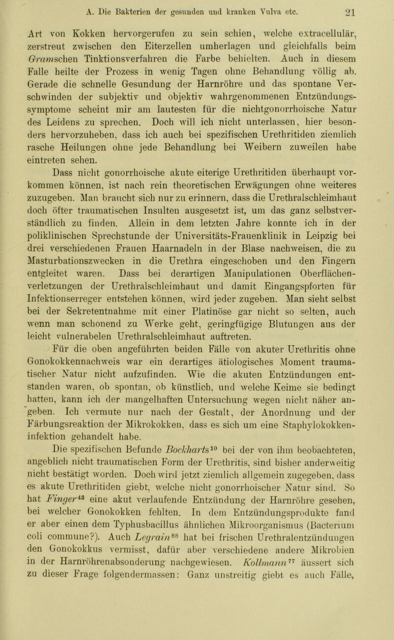 Art von Kokken hervorgerufen zu sein schien, welche extracellulär, zerstreut zwischen den Eiterzellen umherlagen und gleichfalls beim Gmwschen Tinktionsverfahren die Farbe behielten. Auch in diesem Falle heilte der Prozess in wenig Tagen ohne Behandlung völlig ab. Gerade die schnelle Gesundung der Harnröhre und das spontane Ver- schwinden der subjektiv und objektiv wahrgenommenen Entzündungs- Symptome scheint mir am lautesten für die nichtgonorrhoische Natur des Leidens zu sprechen. Doch will ich nicht unterlassen, hier beson- ders hervorzuheben, dass ich auch bei spezifischen Urethritiden ziemlich rasche Heilungen ohne jede Behandlung bei Weibern zuweilen habe eintreten sehen. Dass nicht gonorrhoische akute eiterige Urethritiden überhaupt Vor- kommen können, ist nach rein theoretischen Erwägungen ohne weiteres zuzugeben. Man braucht sich nur zu erinnern, dass die Urethralschleimhaut doch öfter traumatischen Insulten ausgesetzt ist, um das ganz selbstver- ständlich zu finden. Allein in dem letzten Jahre konnte ich in der poliklinischen Sprechstunde der Universitäts-Frauenklinik in Leipzig bei drei verschiedenen Frauen Haarnadeln in der Blase nachweisen, die zu Masturbationszwecken in die Urethra eingeschoben und den Fingern entgleitet waren. Dass bei derartigen Manipulationen Oberflächen- verletzungen der Urethralschleimhaut und damit Eingangspforten für Infektionserreger entstehen können, wird jeder zugeben. Man sieht selbst bei der Sekretentnahme mit einer Platinöse gar nicht so selten, auch wenn man schonend zu Werke geht, geringfügige Blutungen aus der leicht vulnerabelen Urethralschleimhaut auftreten. Für die oben angeführten beiden Fälle von akuter Urethritis ohne Gonokokkennachweis war ein derartiges ätiologisches Moment trauma- tischer Natur nicht aufzufinden. Wie die akuten Entzündungen ent- standen waren, ob spontan, ob künstlich, und welche Keime sie bedingt hatten, kann ich der mangelhaften Untersuchung wegen nicht näher an- geben. Ich vermute nur nach der Gestalt, der Anordnung und der Färbungsreaktion der Mikrokokken, dass es sich um eine Staphylokokken- infektion gehandelt habe. Die spezifischen Befunde Bockharts10 bei der von ihm beobachteten, angeblich nicht traumatischen Form der Urethritis, sind bisher anderweitig nicht bestätigt worden. Doch wird jetzt ziemlich allgemein zugegeben, dass es akute Urethritiden giebt, welche nicht gonorrhoischer Natur sind. So hat Finger43 eine akut verlaufende Entzündung der Harnröhre gesehen, bei welcher Gonokokken fehlten. In dem Entzündungsprodukte fand er aber einen dem Typhusbacillus ähnlichen Mikroorganismus (Bacterium coli commune?). Auch Legrain88 hat bei frischen Urethralentzündungen den Gonokokkus vermisst, dafür aber verschiedene andere Mikrobien in der Harnröhrenabsonderung nachgewiesen. Kollmann77 äussert sich zu dieser Frage folgendermassen: Ganz unstreitig giebt es auch Fälle,.