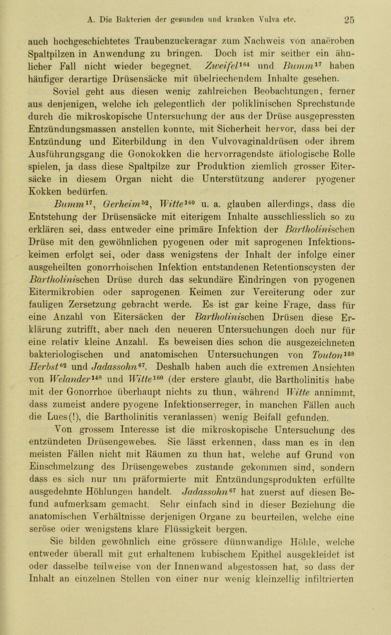 auch hochgeschichtetes Traubenzuckeragar zum Nachweis von anaöroben Spaltpilzen in Anwendung zu bringen. Doch ist mir seither ein ähn- licher Fall nicht wieder begegnet. Zweifel104 und Bumm17 haben häufiger derartige Drüsensäcke mit übelriechendem Inhalte gesehen. Soviel geht aus diesen wenig zahlreichen Beobachtungen, ferner aus denjenigen, welche ich gelegentlich der poliklinischen Sprechstunde durch die mikroskopische Untersuchung der aus der Drüse ausgepressten Entzündungsmassen anstellen konnte, mit Sicherheit hervor, dass bei der Entzündung und Eiterbildung in den Vulvovaginaldrüsen oder ihrem Ausführungsgang die Gonokokken die hervorragendste ätiologische Rolle spielen, ja dass diese Spaltpilze zur Produktion ziemlich grosser Eiter- säcke in diesem Organ nicht die Unterstützung anderer pyogener Kokken bedürfen. Bumm17, Gerheim52, Witte160 u. a. glauben allerdings, dass die Entstehung der Drüsensäcke mit eiterigem Inhalte ausschliesslich so zu erklären sei, dass entweder eine primäre Infektion der Bcirtholinischm Drüse mit den gewöhnlichen pyogenen oder mit saprogenen Infektious- keimen erfolgt sei, oder dass wenigstens der Inhalt der infolge einer ausgeheilten gonorrhoischen Infektion entstandenen Retentionscysten der Bartholinischen Drüse durch das sekundäre Eindringen von pyogenen Eitermikrobien oder saprogenen Keimen zur Yereiterung oder zur fauligen Zersetzung gebracht werde. Es ist gar keine Frage, dass für eine Anzahl von Eitersäcken der BarthoUmsehen Drüsen diese Er- klärung zutrifft, aber nach den neueren Untersuchungen doch nur für eine relativ kleine Anzahl. Es beweisen dies schon die ausgezeichneten bakteriologischen und anatomischen Untersuchungen von Touton338 Herbst62 und Jadassolin67. Deshalb haben auch die extremen Ansichten von Welcmderu8 und Witte160 (der erstere glaubt, die Bartholinitis habe mit der Gonorrhoe überhaupt nichts zu thun, während Witte annimmt, dass zumeist andere pyogene Infektionserreger, in manchen Fällen auch die Lues(!), die Bartholinitis veranlassen) wenig Beifall gefunden. Von grossem Interesse ist die mikroskopische Untersuchung des entzündeten Drüsengewebes. Sie lässt erkennen, dass man es in den meisten Fällen nicht mit Räumen zu thun hat, welche auf Grund von Einschmelzung des Drüsengewebes zustande gekommen sind, sondern dass es sich nur um präformierte mit Entzündungsprodukten erfüllte ausgedehnte Höhlungen handelt. Jadassolin67 hat zuerst auf diesen Be- fund aufmerksam gemacht. Sehr einfach sind in dieser Beziehung die anatomischen Verhältnisse derjenigen Organe zu beurteilen, welche eiue seröse oder wenigstens klare Flüssigkeit bergen. Sie bilden gewöhnlich eine grössere dünnwandige Höhle, welche entweder überall mit gut erhaltenem kubischem Epithel ausgekleidet ist oder dasselbe teilweise von der Innenwand abgestossen hat, so dass der Inhalt an einzelnen Stellen von einer nur wenig kleinzellig infiltrierten