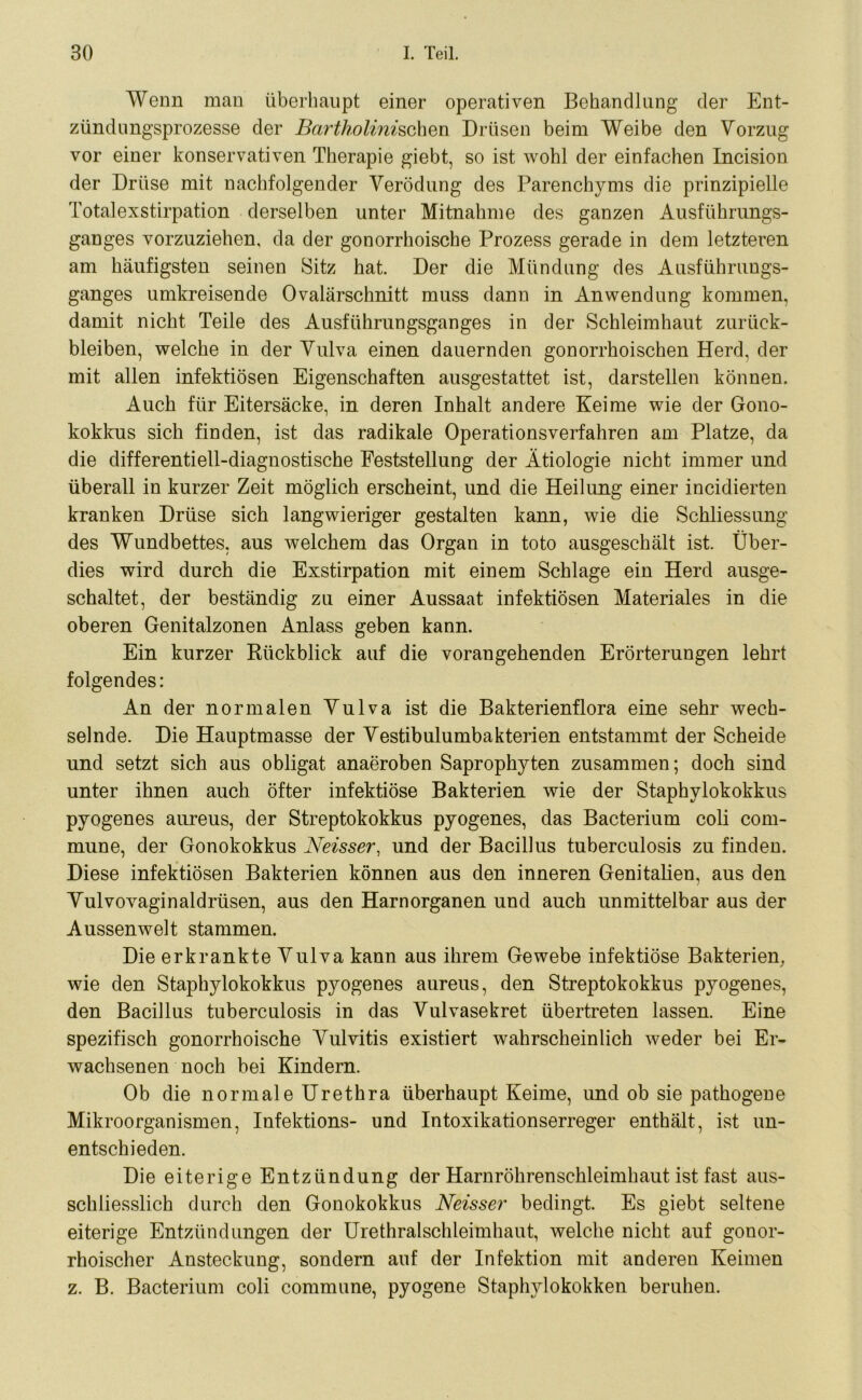 Wenn man überhaupt einer operativen Behandlung der Ent- zündungsprozesse der Bartholinischen Drüsen beim Weibe den Vorzug vor einer konservativen Therapie giebt, so ist wohl der einfachen Incision der Drüse mit nachfolgender Verödung des Parenchyms die prinzipielle Totalexstirpation derselben unter Mitnahme des ganzen Ausführungs- ganges vorzuziehen, da der gonorrhoische Prozess gerade in dem letzteren am häufigsten seinen Sitz hat. Der die Mündung des Ausführungs- ganges umkreisende Ovalärschnitt muss dann in Anwendung kommen, damit nicht Teile des Ausführungsganges in der Schleimhaut Zurück- bleiben, welche in der Vulva einen dauernden gonorrhoischen Herd, der mit allen infektiösen Eigenschaften ausgestattet ist, darstellen können. Auch für Eitersäcke, in deren Inhalt andere Keime wie der Gono- kokkus sich finden, ist das radikale Operationsverfahren am Platze, da die differentiell-diagnostische Feststellung der Ätiologie nicht immer und überall in kurzer Zeit möglich erscheint, und die Heilung einer incidierten kranken Drüse sich langwieriger gestalten kann, wie die Schliessung des Wundbettes, aus welchem das Organ in toto ausgeschält ist. Über- dies wird durch die Exstirpation mit einem Schlage ein Herd ausge- schaltet, der beständig zu einer Aussaat infektiösen Materiales in die oberen Genitalzonen Anlass geben kann. Ein kurzer Kückblick auf die vorangehenden Erörterungen lehrt folgendes: An der normalen Vulva ist die Bakterienflora eine sehr wech- selnde. Die Hauptmasse der Vestibulumbakterien entstammt der Scheide und setzt sich aus obligat anaeroben Saprophyten zusammen; doch sind unter ihnen auch öfter infektiöse Bakterien wie der Staphylokokkus pyogenes aureus, der Streptokokkus pyogenes, das Bacterium coli com- mune, der Gonokokkus Neisser, und der Bacillus tuberculosis zu finden. Diese infektiösen Bakterien können aus den inneren Genitalien, aus den Vulvovaginaldrüsen, aus den Harnorganen und auch unmittelbar aus der Aussenwelt stammen. Die erkrankte Vulva kann aus ihrem Gewebe infektiöse Bakterien, wie den Staphylokokkus pyogenes aureus, den Streptokokkus pyogenes, den Bacillus tuberculosis in das Vulvasekret übertreten lassen. Eine spezifisch gonorrhoische Vulvitis existiert wahrscheinlich weder bei Er- wachsenen noch bei Kindern. Ob die normale Urethra überhaupt Keime, und ob sie pathogene Mikroorganismen, Infektions- und Intoxikationserreger enthält, ist un- entschieden. Die eiterige Entzündung der Harnröhrenschleimhaut ist fast aus- schliesslich durch den Gonokokkus Neisser bedingt. Es giebt seltene eiterige Entzündungen der Urethralschleimhaut, welche nicht auf gonor- rhoischer Ansteckung, sondern auf der Infektion mit anderen Keimen z. B. Bacterium coli commune, pyogene Staphylokokken beruhen.