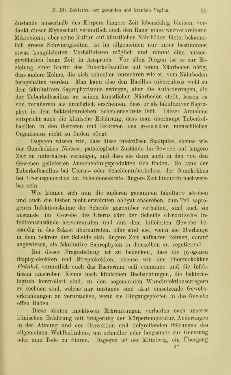 Zustande ausserhalb des Körpers längere Zeit lebensfähig bleiben, ver- dankt dieser Eigenschaft vermutlich auch den Rang eines weitverbreiteten Mikrobions; aber seine Kultur auf künstlichen Nährböden bietet bekannt- lich grosse Schwierigkeiten, ist im allgemeinen nur unter bestimmten etwas komplizierten Verhältnissen möglich und nimmt eine ausser- gewohnlich lange Zeit in Anspruch. Vor allen Dingen ist es zur Er- zielung einer Kultur des Tuberkelbacillus auf totem Nährboden nötig, dass andere Keime, die sich schneller vermehren wie er, vom Nährboden ferngehalten werden. Man kann also den Bacillus tuberculosis wohl zu dem fakultativen Saprophytismus zwingen, aber die Anforderungen, die der Tuberkelbacillus an seinen künstlichen Nährboden stellt, lassen es von vornherein als unmöglich erscheinen, dass er als fakultativer Sapro- phyt in dem bakterienreichen Scheidensekrete lebt. Dieser Annahme entspricht auch die klinische Erfahrung, dass man überhaupt Tuberkel- bacillen in den Sekreten und Exkreten des gesunden menschlichen Organismus nicht zu finden pflegt. Dagegen wissen wir, dass diese infektiösen Spaltpilze, ebenso wie der Gonokokkus Neisser, pathologische Zustände im Gewebe auf längere Zeit zu unterhalten vermögen, und dass sie dann auch in den von den Geweben gelieferten Ausscheidungsprodukten sich finden. So kann der Tuberkelbacillus bei Uterus- oder Scheidentuberkulose, der Gonokokkus bei Uterusgonorrhoe im Scheidensekrete längere Zeit hindurch nachweis- bar sein. Wie können sich nun die anderen genannten fakultativ aeroben und auch die bisher nicht erwähnten obligat an aeroben, zum Teil sapro- genen Infektionskeime der Scheide gegenüber verhalten, sind auch sie imstande im Gewebe des Uterus oder der Scheide chronische In- fektionszustände hervorzurufen und aus dem inficierten Gewebe be- ständig in das Sekret überzutreten, oder sind sie, wenn sie überhaupt in dem Sekrete der Scheide sich längere Zeit aufhalten können, darauf angewiesen, als fakultative Saprophyten in demselben zu vegetieren? Bei dieser Eragestellung ist zu bedenken, dass die pyogenen Staphylokokken und Streptokokken, ebenso wie der Pneumokokkus Fränkel, vermutlich auch das Bacterium coli commune und die infek- tiösen anaeroben Keime nach klinischen Beobachtungen, die bakterio- logisch kontroliert sind, zu den sogenannten Wundinfektionserregern zu rechnen sind, welche nur imstande sind akut einsetzende Gewebs- erkrankungen zu verursachen, wenn sie Eingangspforten in das Gewebe offen finden. Diese akuten infektiösen Erkrankungen verlaufen nach unserer klinischen Erfahrung mit Steigerung der Körpertemperatur, Änderungen in der Atmung und der Herzaktion und tiefgreifenden Störungen des allgemeinen Wohlbefindens, um schneller oder langsamer zur Genesung oder zum Tode zu führen. Dagegen ist der Mittelweg, ein Übergang 3*