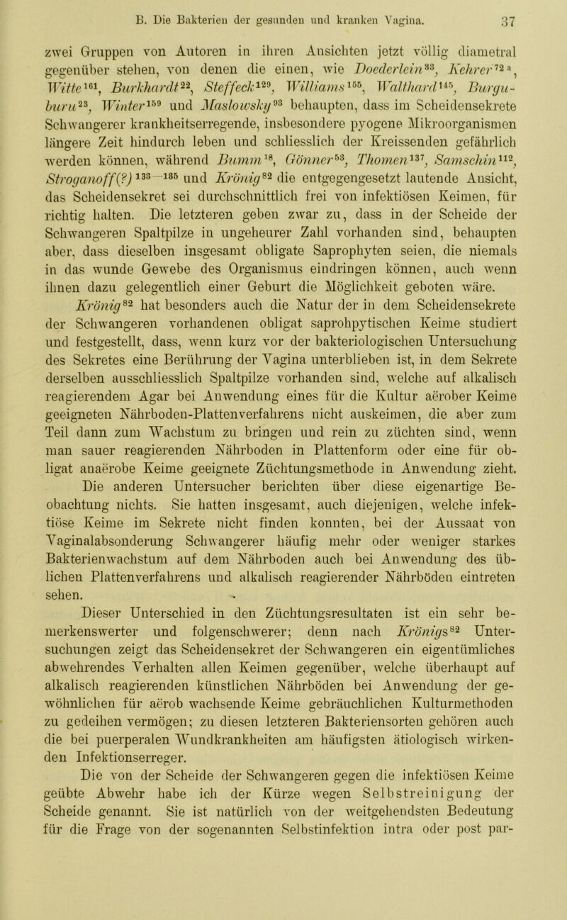 zwei Gruppen von Autoren in ihren Ansichten jetzt völlig diametral gegenüber stehen, von denen die einen, wie Doederlein88; Kehrer72 a, Witte161, Burkhardt22, Steffeck129; Williams155, Walthard 145; Burgu- huru23; TUmfer159 und Maslowsky93 behaupten, dass im Scheidensekrete Schwangerer krankheitserregende, insbesondere pyogene Mikroorganismen längere Zeit hindurch leben und schliesslich der Kreissenden gefährlich werden können, während Bumm18, Gönner™, Thomen137, Samschin112, Stroganoff(?) 133—135 und Krönig82 die entgegengesetzt lautende Ansicht, das Scheidensekret sei durchschnittlich frei von infektiösen Keimen, für richtig halten. Die letzteren geben zwar zu, dass in der Scheide der Schwangeren Spaltpilze in ungeheurer Zahl vorhanden sind, behaupten aber, dass dieselben insgesamt obligate Saprophyten seien, die niemals in das wunde Gewebe des Organismus eindringen können, auch wenn ihnen dazu gelegentlich einer Geburt die Möglichkeit geboten wäre. Krönig82 hat besonders auch die Natur der in dem Scheidensekrete der Schwangeren vorhandenen obligat saprohpytischen Keime studiert und festgestellt, dass, wenn kurz vor der bakteriologischen Untersuchung des Sekretes eine Berührung der Vagina unterblieben ist, in dem Sekrete derselben ausschliesslich Spaltpilze vorhanden sind, welche auf alkalisch reagierendem Agar bei Anwendung eines für die Kultur aerober Keime geeigneten Nährboden-Plattenverfahrens nicht auskeimen, die aber zum Teil dann zum Wachstum zu bringen und rein zu züchten sind, wenn man sauer reagierenden Nährboden in Plattenform oder eine für ob- ligat anaerobe Keime geeignete Züchtungsmethode in Anwendung zieht. Die anderen Untersucher berichten über diese eigenartige Be- obachtung nichts. Sie hatten insgesamt, auch diejenigen, welche infek- tiöse Keime im Sekrete nicht finden konnten, bei der Aussaat von Vaginalabsonderung Schwangerer häufig mehr oder weniger starkes Bakterienwachstum auf dem Nährboden auch bei Anwendung des üb- lichen Platten Verfahrens und alkalisch reagierender Nährböden eintreten sehen. Dieser Unterschied in den Züchtungsresultaten ist ein sehr be- merkenswerter und folgenschwerer; denn nach Krönigs82 Unter- suchungen zeigt das Scheidensekret der Schwangeren ein eigentümliches ab wehrendes Verhalten allen Keimen gegenüber, welche überhaupt auf alkalisch reagierenden künstlichen Nährböden bei Anwendung der ge- wöhnlichen für aerob wachsende Keime gebräuchlichen Kulturmethoden zu gedeihen vermögen; zu diesen letzteren Bakteriensorten gehören auch die bei puerperalen Wundkrankheiten am häufigsten ätiologisch wirken- den Infektionserreger. Die von der Scheide der Schwangeren gegen die infektiösen Keime geübte Abwehr habe ich der Kürze wegen Selbstreinigung der Scheide genannt. Sie ist natürlich von der weitgehendsten Bedeutung für die Frage von der sogenannten Selbstinfektion intra oder post par-