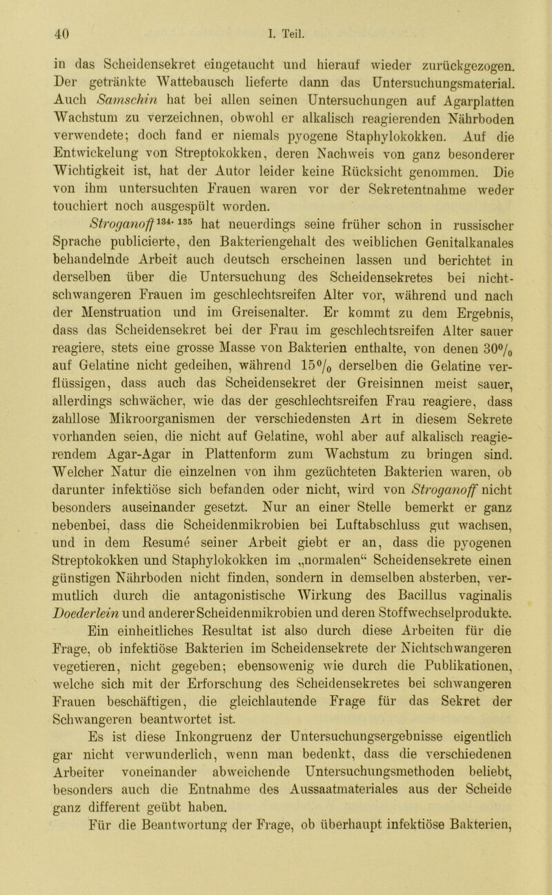 io das Scheidensekret eingetaucht und hierauf wieder zurückgezogen. Der getränkte Wattebausch lieferte dann das Untersuchungsmaterial. Auch Samschin hat bei allen seinen Untersuchungen auf Agarplatten Wachstum zu verzeichnen, obwohl er alkalisch reagierenden Nährboden verwendete; doch fand er niemals pyogene Staphylokokken. Auf die Entwickelung von Streptokokken, deren Nachweis von ganz besonderer Wichtigkeit ist, hat der Autor leider keine Rücksicht genommen. Die von ihm untersuchten Frauen waren vor der Sekretentnahme weder touchiert noch ausgespiilt worden. Stroganoftlz*'135 hat neuerdings seine früher schon in russischer Sprache publicierte, den Bakteriengehalt des weiblichen Genitalkanales behandelnde Arbeit auch deutsch erscheinen lassen und berichtet in derselben über die Untersuchung des Scheidensekretes bei nicht- schwangeren Frauen im geschlechtsreifen Alter vor, während und nach der Menstruation und im Greisenalter. Er kommt zu dem Ergebnis, dass das Scheidensekret bei der Frau im geschlechtsreifen Alter sauer reagiere, stets eine grosse Masse von Bakterien enthalte, von denen 30% auf Gelatine nicht gedeihen, während 15% derselben die Gelatine ver- flüssigen, dass auch das Scheidensekret der Greisinnen meist sauer, allerdings schwächer, wie das der geschlechtsreifen Frau reagiere, dass zahllose Mikroorganismen der verschiedensten Art in diesem Sekrete vorhanden seien, die nicht auf Gelatine, wohl aber auf alkalisch reagie- rendem Agar-Agar in Plattenform zum Wachstum zu bringen sind. Welcher Natur die einzelnen von ihm gezüchteten Bakterien waren, ob darunter infektiöse sich befanden oder nicht, wird von Stroganoff nicht besonders auseinander gesetzt. Nur an einer Stelle bemerkt er ganz nebenbei, dass die Scheidenmikrobien bei Luftabschluss gut wachsen, und in dem Resume seiner Arbeit giebt er an, dass die pyogenen Streptokokken und Staphylokokken im „normalen“ Scheidensekrete einen günstigen Nährboden nicht finden, sondern in demselben absterben, ver- mutlich durch die antagonistische Wirkung des Bacillus vaginalis Doeclerlein und anderer Scheidenmikrobien und deren Stoffwechselprodukte. Ein einheitliches Resultat ist also durch diese Arbeiten für die Frage, ob infektiöse Bakterien im Scheidensekrete der Nichtschwangeren vegetieren, nicht gegeben; ebensowenig wie durch die Publikationen, welche sich mit der Erforschung des Scheidensekretes bei schwangeren Frauen beschäftigen, die gleichlautende Frage für das Sekret der Schwangeren beantwortet ist. Es ist diese Inkongruenz der Untersuchungsergebnisse eigentlich gar nicht verwunderlich, wenn man bedenkt, dass die verschiedenen Arbeiter voneinander abweichende Untersuchungsmethoden beliebt, besonders auch die Entnahme des Aussaatmateriales aus der Scheide ganz different geübt haben. Für die Beantwortung der Frage, ob überhaupt infektiöse Bakterien,