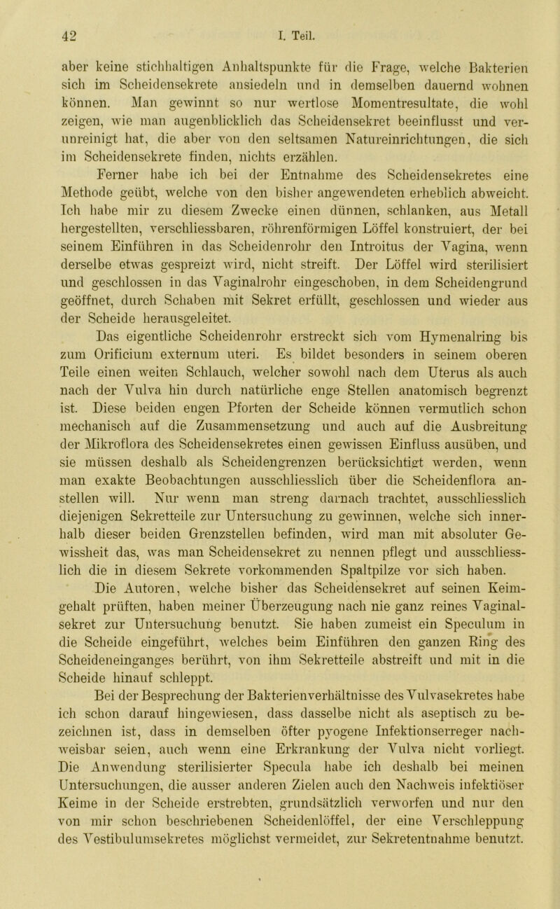 aber keine stichhaltigen Anhaltspunkte für die Frage, welche Bakterien sich im Scheidensekrete ansiedeln und in demselben dauernd wohnen können. Man gewinnt so nur wertlose Momentresultate, die wohl zeigen, wie man augenblicklich das Scheidensekret beeinflusst und ver- unreinigt hat, die aber von den seltsamen Natureinrichtungen, die sich im Scheidensekrete finden, nichts erzählen. Ferner habe ich bei der Entnahme des Scheidensekretes eine Methode geübt, welche von den bisher angewendeten erheblich abweicht. Ich habe mir zu diesem Zwecke einen dünnen, schlanken, aus Metall hergestellten, verschliessbaren, röhrenförmigen Löffel konstruiert, der bei seinem Einführen in das Scheidenrohr den Introitus der Vagina, wenn derselbe etwas gespreizt wird, nicht streift. Der Löffel wird sterilisiert und geschlossen in das Vaginalrohr eingeschoben, in dem Scheidengrund geöffnet, durch Schaben mit Sekret erfüllt, geschlossen und wieder aus der Scheide herausgeleitet. Das eigentliche Scheidenrohr erstreckt sich vom Hymenalring bis zum Orificium externum uteri. Es bildet besonders in seinem oberen Teile einen weiten Schlauch, welcher sowohl nach dem Uterus als auch nach der Vulva hin durch natürliche enge Stellen anatomisch begrenzt ist. Diese beiden engen Pforten der Scheide können vermutlich schon mechanisch auf die Zusammensetzung und auch auf die Ausbreitung der Mikroflora des Scheidensekretes einen gewissen Einfluss ausüben, und sie müssen deshalb als Scheidengrenzen berücksichtigt werden, wenn man exakte Beobachtungen ausschliesslich über die Scheidenflora an- stellen will. Nur wenn man streng darnach trachtet, ausschliesslich diejenigen Sekretteile zur Untersuchung zu gewinnen, welche sich inner- halb dieser beiden Grenzstellen befinden, wird man mit absoluter Ge- wissheit das, was man Scheidensekret zu nennen pflegt und ausschliess- lich die in diesem Sekrete vorkommenden Spaltpilze vor sich haben. Die Autoren, welche bisher das Scheidensekret auf seinen Keim- gehalt prüften, haben meiner Überzeugung nach nie ganz reines Vaginal- sekret zur Untersuchung benutzt. Sie haben zumeist ein Speculum in die Scheide eingeführt, welches beim Einführen den ganzen Ring des Scheideneinganges berührt, von ihm Sekretteile abstreift und mit in die Scheide hinauf schleppt. Bei der Besprechung der Bakterienverhältuisse des Vulvasekretes habe ich schon darauf hingewiesen, dass dasselbe nicht als aseptisch zu be- zeichnen ist, dass in demselben öfter pyogene Infektionserreger nach- weisbar seien, auch wenn eine Erkrankung der Vulva nicht vorliegt. Die Anwendung sterilisierter Specula habe ich deshalb bei meinen Untersuchungen, die ausser anderen Zielen auch den Nachweis infektiöser Keime in der Scheide erstrebten, grundsätzlich verworfen und nur den von mir schon beschriebenen Scheidenlöffel, der eine Verschleppung des Vestibulumsekretes möglichst vermeidet, zur Sekretentnahme benutzt.