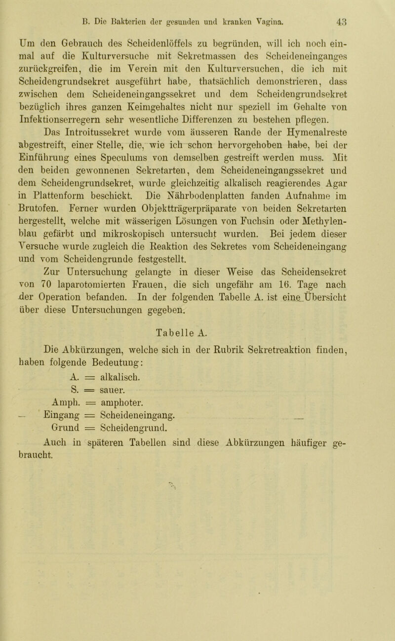 Um den Gebrauch des Scheidenlöffels zu begründen, will ich noch ein- mal auf die Kulturversuche mit Sekretmassen des Scheideneinganges zurückgreifen, die im Verein mit den Kulturversuchen, die ich mit Scheidengrundsekret ausgeführt habe, thatsächlich demonstrieren, dass zwischen dem Scheideneingangssekret und dem Scheidengrundsekret bezüglich ihres ganzen Keimgehaltes nicht nur speziell im Gehalte von Infektionserregern sehr wesentliche Differenzen zu bestehen pflegen. Das Introitussekret wurde vom äusseren Rande der Hymenalreste abgestreift, einer Stelle, die, wie ich schon hervorgehoben habe, bei der Einführung eines Speculums von demselben gestreift werden muss. Mit den beiden gewonnenen Sekretarten, dem Scheideneingangssekret und dem Scheidengrundsekret, wurde gleichzeitig alkalisch reagierendes Agar in Plattenform beschickt. Die Nährbodenplatten fanden Aufnahme im Brutofen. Ferner wurden Objektträgerpräparate von beiden Sekretarten hergestellt, welche mit wässerigen Lösungen von Fuchsin oder Methylen- blau gefärbt und mikroskopisch untersucht wurden. Bei jedem dieser Versuche wurde zugleich die Reaktion des Sekretes vom Scheideneingang und vom Scheidengrunde festgestellt. Zur Untersuchung gelangte in dieser Weise das Scheidensekret von 70 laparotomierten Frauen, die sich ungefähr am 16. Tage nach -der Operation befanden. In der folgenden Tabelle A. ist eine_Übersicht über diese Untersuchungen gegeben. Tabelle A. Die Abkürzungen, welche sich in der Rubrik Sekretreaktion finden, haben folgende Bedeutung: A. = alkalisch. S. = sauer. Amph. = amphoter. Eingang = Scheideneingang. Grund = Scheidengrund. Auch in späteren Tabellen sind diese Abkürzungen häufiger ge- braucht.