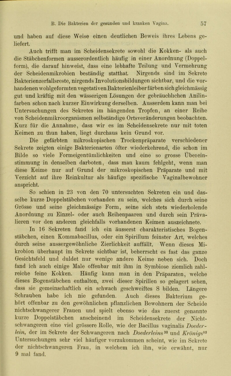 und haben auf diese Weise einen deutlichen Beweis ihres Lebens ge- liefert. Auch trifft man im Scheidensekrete sowohl die Kokken- als auch die Stäbchenformen ausserordentlich häufig in einer Anordnung (Doppel- form), die darauf hin weist, dass eine lebhafte Teilung und Vermehrung der Scheidenmikrobien beständig statthat. Nirgends sind im Sekrete Bakterienzerfallsreste, nirgends Involutionsbildungen sichtbar, und die vor- handenen wohlgeformten vegetativen Bakterienleiber färben sich gleichmässig gut und kräftig mit den wässerigen Lösungen der gebräuchlichen Anilin- farben schon nach kurzer Einwirkung derselben. Ausserdem kann man bei Untersuchungen des Sekretes im hängenden Tropfen, an einer Reihe von Scheidenmikroorganismen selbständige Ortsveränderungen beobachten. Kurz für die Annahme, dass wir es im Scheidensekrete nur mit toten Keimen zu thun haben, liegt durchaus kein Grund vor. Die gefärbten mikroskopischen Trockenpräparate verschiedener Sekrete zeigten einige Bakterienarten öfter wiederkehrend, die schon im Bilde so viele Formeigentümlichkeiten und eine so grosse Übeiein- stimmung in denselben darboten, dass man kaum fehlgeht, wenn man diese Keime nur auf Grund der mikroskopischen Präparate und mit Verzicht auf ihre Reinkultur als häufige spezifische Vaginalbewohner anspricht. So schien in 23 von den 70 untersuchten Sekreten ein und das- selbe kurze Doppelstäbchen vorhanden zu sein, welches sich durch seine Grösse und seine gleichmässige Form, seine sich stets wiederholende Anordnung zu Einzel- oder auch Reihenpaaren und durch sein Präva- lieren vor den anderen gleichfalls vorhandenen Keimen auszeichnete. In 16 Sekreten fand ich ein äusserst charakteristisches Bogen- stäbchen, einen Kommabacillus, oder ein Spirillum feinster Art, welches durch seine aussergewohnliche Zierlichkeit auffällt. Wenn dieses Mi- krobion überhaupt im Sekrete sichtbar ist, beherrscht es fast das ganze Gesichtsfeld und duldet nur wenige andere Keime neben sich. Doch fand ich auch einige Male offenbar mit ihm in Symbiose ziemlich zahl- reiche feine Kokken. Häufig kann man in den Präparaten, welche dieses Bogenstäbchen enthalten, zwei dieser Spirillen so gelagert sehen, dass sie gemeinschaftlich ein schwach geschweiftes S bilden. Längere Schrauben habe ich nie gefunden. Auch dieses Bakterium ge- hört offenbar zu den gewöhnlichen pflanzlichen Bewohnern der Scheide nichtschwangerer Frauen und spielt ebenso wie das zuerst genannte kurze Doppelstäbchen anscheinend im Scheidensekrete der Nicht- schwangeren eine viel grössere Rolle, wie der Bacillus vaginalis Doeder- lein, der im Sekrete der Schwangeren nach Doederlems33 und Krönigs83 Untersuchungen sehr viel häufiger vorzukommen scheint, wie im Sekrete der nichtschwangeren Frau, in welchem ich ihn, wie erwähnt, nur 9 mal fand.