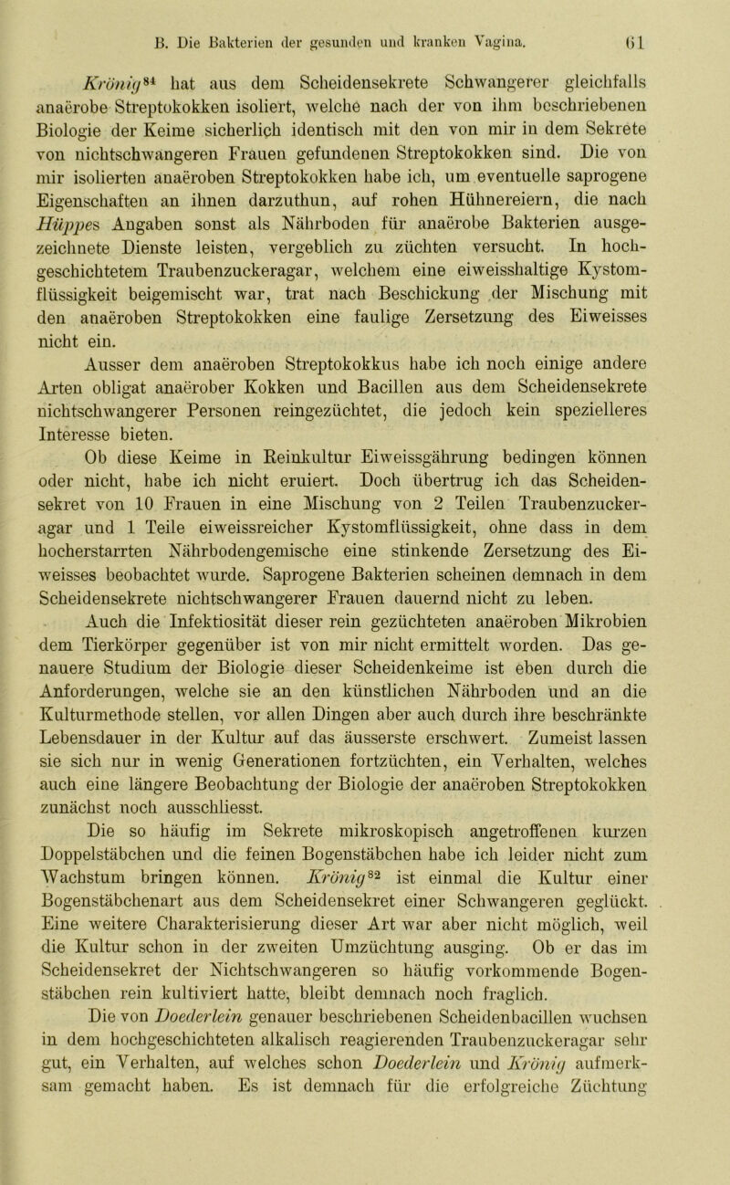 Krönig84 hat aus dem Scheidensekrete Schwangerer gleichfalls anaerobe Streptokokken isoliert, welche nach der von ihm beschriebenen Biologie der Keime sicherlich identisch mit den von mir in dem Sekrete von nichtschwangeren Frauen gefundenen Streptokokken sind. Die von mir isolierten anaeroben Streptokokken habe ich, um eventuelle saprogene Eigenschaften an ihnen darzuthun, auf rohen Hühnereiern, die nach Hüppen Angaben sonst als Nährboden für anaerobe Bakterien ausge- zeichnete Dienste leisten, vergeblich zu züchten versucht. In hoch- geschichtetem Traubenzuckeragar, welchem eine ei weisshaltige Kystom- flüssigkeit beigemischt war, trat nach Beschickung der Mischung mit den anaeroben Streptokokken eine faulige Zersetzung des Eiweisses nicht ein. Ausser dem anaeroben Streptokokkus habe ich noch einige andere Arten obligat anaerober Kokken und Bacillen aus dem Scheidensekrete nichtschwangerer Personen reingezüchtet, die jedoch kein spezielleres Interesse bieten. Ob diese Keime in Beinkultur Eiweissgährung bedingen können oder nicht, habe ich nicht eruiert. Doch übertrug ich das Scheiden- sekret von 10 Frauen in eine Mischung von 2 Teilen Traubenzucker- agar und 1 Teile eiweissreicher Kystomflüssigkeit, ohne dass in dem hocherstarrten Nährbodengemische eine stinkende Zersetzung des Ei- weisses beobachtet wurde. Saprogene Bakterien scheinen demnach in dem Scheidensekrete nichtschwangerer Frauen dauernd nicht zu leben. Auch die Infektiosität dieser rein gezüchteten anaeroben Mikrobien dem Tierkörper gegenüber ist von mir nicht ermittelt worden. Das ge- nauere Studium der Biologie dieser Scheidenkeime ist eben durch die Anforderungen, welche sie an den künstlichen Nährboden und an die Kulturmethode stellen, vor allen Dingen aber auch durch ihre beschränkte Lebensdauer in der Kultur auf das äusserste erschwert. Zumeist lassen sie sich nur in wenig Generationen fortzüchten, ein Verhalten, welches auch eine längere Beobachtung der Biologie der anaeroben Streptokokken zunächst noch ausschliesst. Die so häufig im Sekrete mikroskopisch angetroffenen kurzen Doppelstäbchen und die feinen Bogenstäbchen habe ich leider nicht zum Wachstum bringen können. Krönig82 ist einmal die Kultur einer Bogenstäbchenart aus dem Scheidensekret einer Schwangeren geglückt. Eine weitere Charakterisierung dieser Art war aber nicht möglich, weil die Kultur schon in der zweiten Umzüchtung ausging. Ob er das im Scheidensekret der Nichtschwangeren so häufig vorkommende Bogen- stäbchen rein kultiviert hatte, bleibt demnach noch fraglich. Die von Loederlein genauer beschriebenen Scheidenbacillen wuchsen in dem hochgeschichteten alkalisch reagierenden Traubenzuckeragar sehr gut, ein Verhalten, auf welches schon Loederlein und Krönig aufmerk- sam gemacht haben. Es ist demnach für die erfolgreiche Züchtung