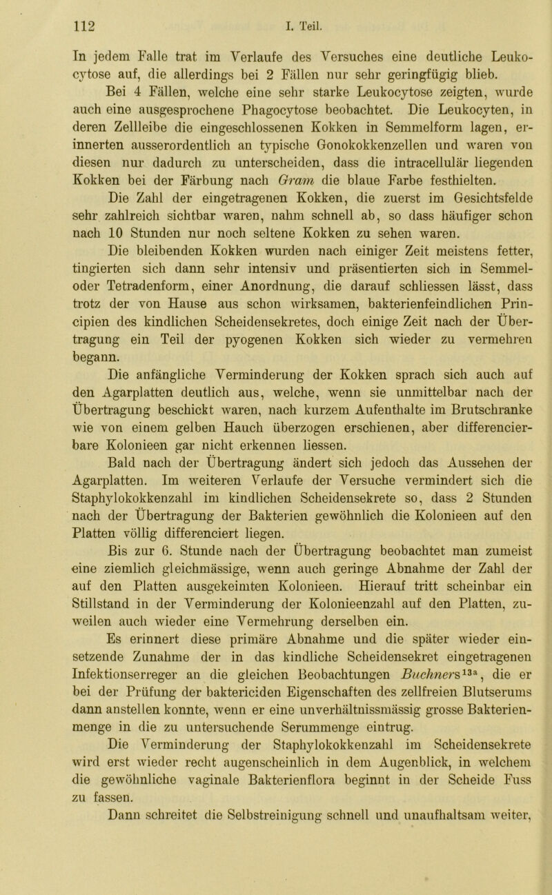 In jedem Falle trat im Verlaufe des Versuches eine deutliche Leuko- cytose auf, die allerdings bei 2 Fällen nur sehr geringfügig blieb. Bei 4 Fällen, welche eine sehr starke Leukocytose zeigten, wurde auch eine ausgesprochene Phagocytose beobachtet. Die Leukocyten, in deren Zellleibe die eingeschlossenen Kokken in Semmelform lagen, er- innerten ausserordentlich an typische Gonokokkenzellen und waren von diesen nur dadurch zu unterscheiden, dass die intracellulär liegenden Kokken bei der Färbung nach Gram die blaue Farbe festhielten. Die Zahl der eingetragenen Kokken, die zuerst im Gesichtsfelde sehr zahlreich sichtbar waren, nahm schnell ab, so dass häufiger schon nach 10 Stunden nur noch seltene Kokken zu sehen waren. Die bleibenden Kokken wurden nach einiger Zeit meistens fetter, fingierten sich dann sehr intensiv und präsentierten sich in Semmel- oder Tetradenform, einer Anordnung, die darauf schliessen lässt, dass trotz der von Hause aus schon wirksamen, bakterienfeindlichen Prin- cipien des kindlichen Scheidensekretes, doch einige Zeit nach der Über- tragung ein Teil der pyogenen Kokken sich wieder zu vermehren begann. Die anfängliche Verminderung der Kokken sprach sich auch auf den Agarplatten deutlich aus, welche, wenn sie unmittelbar nach der Übertragung beschickt waren, nach kurzem Aufenthalte im Brutschränke wie von einem gelben Hauch überzogen erschienen, aber differencier- bare Kolonieen gar nicht erkennen liessen. Bald nach der Übertragung ändert sich jedoch das Aussehen der Agarplatten. Im weiteren Verlaufe der Versuche vermindert sich die Staphylokokkenzahl im kindlichen Scheidensekrete so, dass 2 Stunden nach der Übertragung der Bakterien gewöhnlich die Kolonieen auf den Platten völlig differenciert liegen. Bis zur 6. Stunde nach der Übertragung beobachtet man zumeist eine ziemlich gleichmässige, wenn auch geringe Abnahme der Zahl der auf den Platten ausgekeimten Kolonieen. Hierauf tritt scheinbar ein Stillstand in der Verminderung der Kolonieenzahl auf den Platten, zu- weilen auch wieder eine Vermehrung derselben ein. Es erinnert diese primäre Abnahme und die später wieder ein- setzende Zunahme der in das kindliche Scheidensekret eingetragenen Infektionserreger an die gleichen Beobachtungen Büchners1**, die er bei der Prüfung der baktericiden Eigenschaften des zellfreien Blutserums dann anstellen konnte, wenn er eine unverhältnissmässig grosse Bakterien- menge in die zu untersuchende Serummenge eintrug. Die Verminderung der Staphylokokkenzahl im Scheidensekrete wird erst wieder recht augenscheinlich in dem Augenblick, in welchem die gewöhnliche vaginale Bakterienflora beginnt in der Scheide Fuss zu fassen. Dann schreitet die Selbstreinigung schnell und unaufhaltsam weiter,