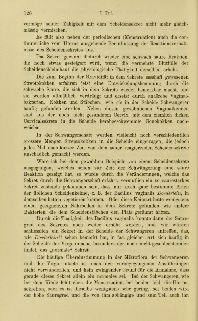 vermöge seiner Zähigkeit mit dem Scheidensekret nicht mehr gleich- mässig vermischen. Es fällt also neben der periodischen (Menstruation) auch die con- tinuierliche vom Uterus ausgehende Beeinflussung der Reaktionsverhält- nisse des Scheidensekretes aus. Das Sekret gewinnt dadurch wieder eine schwach saure Reaktion, die noch etwas gesteigert wird, wenn die vermehrte Blutfülle der Scheidenschleimhaut die physiologische Thätigkeit derselben erhöht. Die zum Beginn der Gravidität in dem Sekrete sesshaft gewesenen Streptokokken erfahren jetzt eine Entwickelungshemmung durch die schwache Säure, die sich in dem Sekrete wieder bemerkbar macht, und sie werden allmählich verdrängt und ersetzt durch anaerobe Vaginal- bakterien, Kokken und Stäbchen, wie sie in der Scheide Schwangerer häufig gefunden werden. Neben diesen gewöhnlichen Vaginalkeimen sind aus der noch nicht gesundeten Cervix mit dem ziemlich dicken Cervicalsekrete in die Scheide herabgeschwemmte Gonokokken nach- weisbar. In der Schwangerschaft werden vielleicht noch verschiedentlich grössere Mengen Streptokokken in die Scheide eingetragen, die jedoch jedes Mal nach kurzer Zeit von dem sauer reagierenden Scheiden sekrete unschädlich gemacht werden. Wäre ich bei dem gewählten Beispiele von einem Scheidensekrete ausgegangen, welches schon zur Zeit der Schwängerung eine saure Reaktion gezeigt hat, so würde durch die Veränderungen, wrelche das Sekret durch die Schwangerschaft erfährt, vermutlich ein so säurestarkes Sekret zustande gekommen sein, dass nur noch ganz bestimmte Arten der üblichen Scheidenkeime, z. B. der Bacillus vaginalis Doederlein, in demselben hätten vegetieren können. Oder diese Keimart hätte wenigstens einen geeigneteren Nährboden in dem Sekrete gefunden wie andere Bakterien, die dem Scheidenstäbchen den Platz geräumt hätten. Durch die Thätigkeit des Bacillus vaginalis konnte dann der Säure- grad des Sekretes noch weiter erhöht werden, und wir würden schliesslich ein Sekret in der Scheide der Schwangeren antreffen, das, wie Doederlein33 schon bemerkt hat, in fast gleicher Art sich häufig in der Scheide der Virgo intacta, besonders der noch nicht geschlechtsreifen findet, das „normale“ Sekret. Die häufige Übereinstimmung in der Mikroflora der Schwangeren und der Virgo intacta ist nach den vorangegangenen Ausführungen nicht verwunderlich, und kein zwingender Grund für die Annahme, dass gerade dieses Sekret allein ein normales sei. Bei der Schwangeren, w ie bei dem Kinde fehlt eben die Menstruation, bei beiden fehlt die Uterus- sekretion, oder es ist dieselbe wenigstens sehr gering, bei beiden wird der hohe Säuregrad und die von ihm abhängige und zum Teil auch ihn