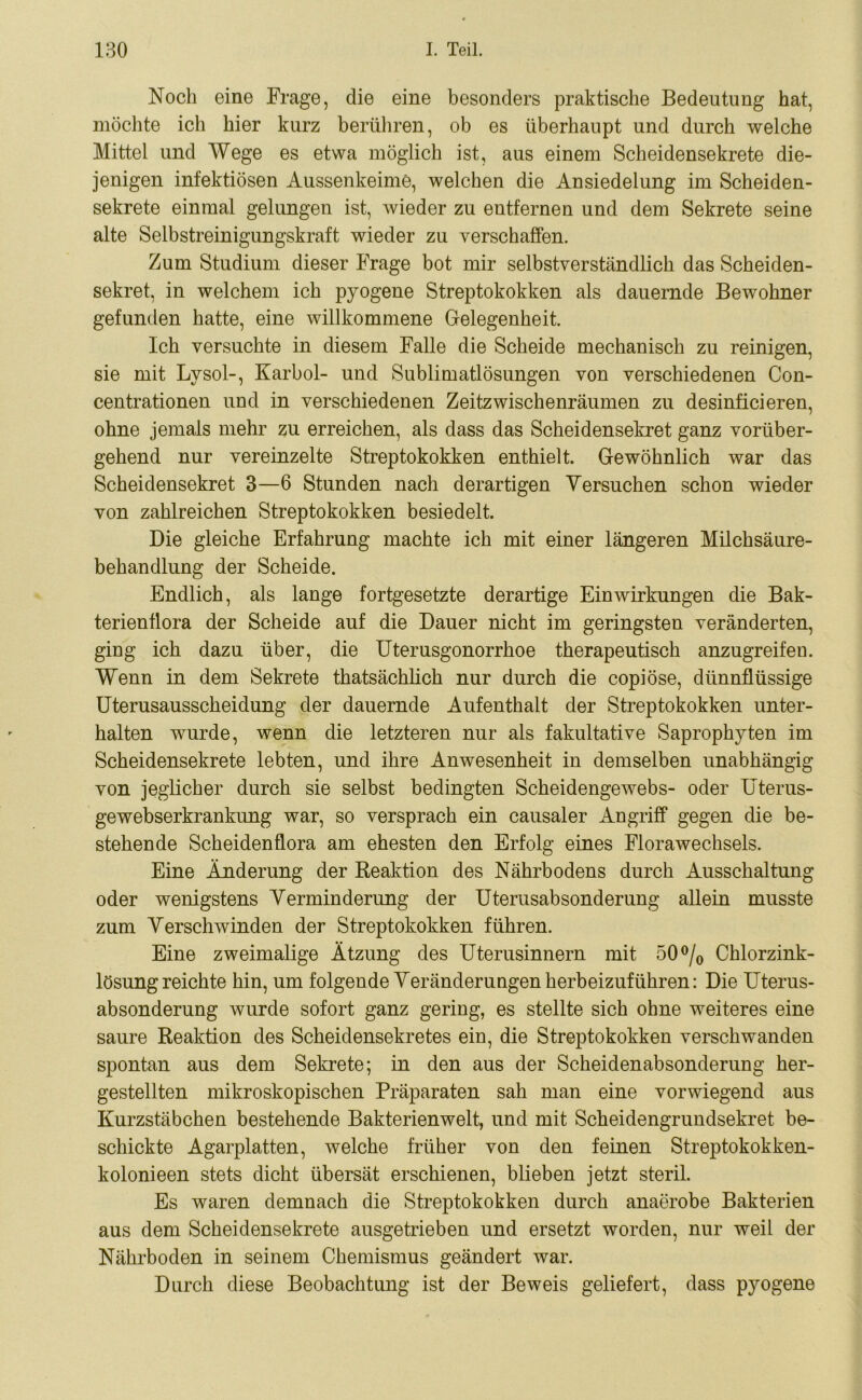 Noch eine Frage, die eine besonders praktische Bedeutung hat, möchte ich hier kurz berühren, ob es überhaupt und durch welche Mittel und Wege es etwa möglich ist, aus einem Scheidensekrete die- jenigen infektiösen Aussenkeime, welchen die Ansiedelung im Scheiden- sekrete einmal gelungen ist, wieder zu entfernen und dem Sekrete seine alte Selbstreinigungskraft wieder zu verschaffen. Zum Studium dieser Frage bot mir selbstverständlich das Scheiden- sekret, in welchem ich pyogene Streptokokken als dauernde Bewohner gefunden hatte, eine willkommene Gelegenheit. Ich versuchte in diesem Falle die Scheide mechanisch zu reinigen, sie mit Lysol-, Karbol- und Sublimatlösungen von verschiedenen Con- centrationen und in verschiedenen Zeitzwischenräumen zu desinficieren, ohne jemals mehr zu erreichen, als dass das Scheidensekret ganz vorüber- gehend nur vereinzelte Streptokokken enthielt. Gewöhnlich war das Scheidensekret 3—6 Stunden nach derartigen Versuchen schon wieder von zahlreichen Streptokokken besiedelt. Die gleiche Erfahrung machte ich mit einer längeren Milchsäure- behandlung der Scheide. Endlich, als lange fortgesetzte derartige Einwirkungen die Bak- terienflora der Scheide auf die Dauer nicht im geringsten veränderten, ging ich dazu über, die Uterusgonorrhoe therapeutisch anzugreifeu. Wenn in dem Sekrete thatsächlich nur durch die copiöse, dünnflüssige Uterusausscheidung der dauernde Aufenthalt der Streptokokken unter- halten wurde, wenn die letzteren nur als fakultative Saprophyten im Scheidensekrete lebten, und ihre Anwesenheit in demselben unabhängig von jeglicher durch sie selbst bedingten Scheidengewebs- oder Uterus- gewebserkrankung war, so versprach ein causaler Angriff gegen die be- stehende Scheidenflora am ehesten den Erfolg eines Florawechsels. Eine Änderung der Reaktion des Nährbodens durch Ausschaltung oder wenigstens Verminderung der Uterusabsonderung allein musste zum Verschwinden der Streptokokken führen. Eine zweimalige Ätzung des Uterusinnern mit 50 °/0 Chlorzink- lösungreichte hin, um folgende Veränderungen herbeizuführen: Die Uterus- absonderung wurde sofort ganz gering, es stellte sich ohne weiteres eine saure Reaktion des Scheidensekretes ein, die Streptokokken verschwanden spontan aus dem Sekrete; in den aus der Scheidenabsonderung her- gestellten mikroskopischen Präparaten sah man eine vorwiegend aus Kurzstäbchen bestehende Bakterien weit, und mit Scheidengrundsekret be- schickte Agarplatten, welche früher von den feinen Streptokokken- kolonieen stets dicht übersät erschienen, blieben jetzt steril. Es waren demnach die Streptokokken durch anaerobe Bakterien aus dem Scheidensekrete ausgetrieben und ersetzt worden, nur weil der Nährboden in seinem Chemismus geändert war. Durch diese Beobachtung ist der Beweis geliefert, dass pyogene