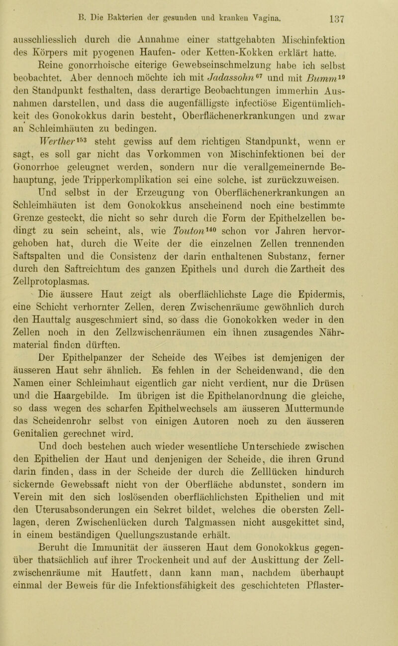 ausschliesslich durch die Annahme einer stattgehabten Mischinfektion des Körpers mit pyogenen Haufen- oder Ketten-Kokken erklärt hatte. Reine gonorrhoische eiterige Gewebseinschmelzung habe ich selbst beobachtet. Aber dennoch möchte ich mit Jadassohn67 und mit Bumm19 den Standpunkt festhalten, dass derartige Beobachtungen immerhin Aus- nahmen darstellen, und dass die augenfälligste injcctiöse Eigentümlich- keit des Gonokokkus darin besteht, Oberflächenerkrankungen und zwar an Schleimhäuten zu bedingen. Werther153 steht gewiss auf dem richtigen Standpunkt, wenn er sagt, es soll gar nicht das Vorkommen von Mischinfektionen bei der Gonorrhoe geleugnet werden, sondern nur die verallgemeinernde Be- hauptung, jede Tripperkomplikation sei eine solche, ist zurückzuweisen. Und selbst in der Erzeugung von Oberflächenerkrankungen an Schleimhäuten ist dem Gonokokkus anscheinend noch eine bestimmte Grenze gesteckt, die nicht so sehr durch die Form der Epithelzellen be- dingt zu sein scheint, als, wie Toutonuo schon vor Jahren hervor- gehoben hat, durch die Weite der die einzelnen Zellen trennenden Saftspalten und die Consistenz der darin enthaltenen Substanz, ferner durch den Saftreichtum des ganzen Epithels und durch die Zartheit des Zellprotoplasmas. Die äussere Haut zeigt als oberflächlichste Lage die Epidermis, eine Schicht verhornter Zellen, deren Zwischenräume gewöhnlich durch den Hauttalg ausgeschmiert sind, so dass die Gonokokken weder in den Zellen noch in den Zellzwischenräumen ein ihnen zusagendes Nähr- material finden dürften. Der Epithelpanzer der Scheide des Weibes ist demjenigen der äusseren Haut sehr ähnlich. Es fehlen in der Scheidenwand, die den Namen einer Schleimhaut eigentlich gar nicht verdient, nur die Drüsen und die Haargebilde. Im übrigen ist die Epithelanordnung die gleiche, so dass wegen des scharfen Epithelwechsels am äusseren Muttermunde das Scheidenrohr selbst von einigen Autoren noch zu den äusseren Genitalien gerechnet wird. Und doch bestehen auch wieder wesentliche Unterschiede zwischen den Epithelien der Haut und denjenigen der Scheide, die ihren Grund darin finden, dass in der Scheide der durch die Zelllücken hindurch sickernde Gewebssaft nicht von der Oberfläche abdunstet, sondern im Verein mit den sich loslösenden oberflächlichsten Epithelien und mit den Uterusabsonderungen ein Sekret bildet, welches die obersten Zell- lagen, deren Zwischenlücken durch Talgmassen nicht ausgekittet sind, in einem beständigen Quellungszustande erhält. Beruht die Immunität der äusseren Haut dem Gonokokkus gegen- über thatsächlich auf ihrer Trockenheit und auf der Auskittung der Zell- zwischenräume mit Hautfett, dann kann man, nachdem überhaupt einmal der Beweis für die Infektionsfähigkeit des geschichteten Pflaster-