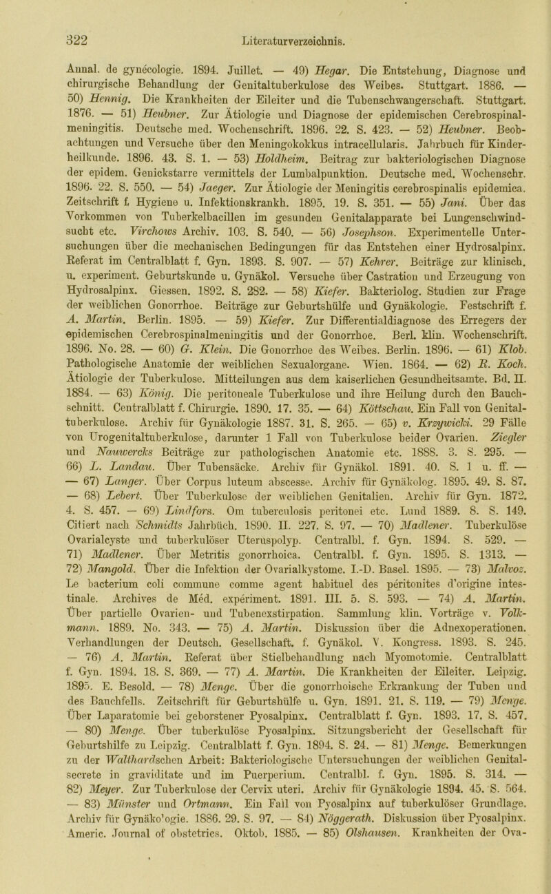 Annal. de gyne'cologie. 1894. Juillet. — 49) Hegar. Die Entstehung, Diagnose und chirurgische Behandlung der Genitaltuherkulose des Weibes. Stuttgart. 1886. — 50) Hennig. Die Krankheiten der Eileiter und die Tubenschwangerschaft. Stuttgart. 1876. — 51) Heubner. Zur Ätiologie und Diagnose der epidemischen Cerebrospinal- meningitis. Deutsche med. Wochenschrift. 1896. 22. S. 423. — 52) Heubner. Beob- achtungen und Versuche über den Meningokokkus intracellularis. Jahrbuch für Kinder- heilkunde. 1896. 43. S. 1. — 53) Holdheim. Beitrag zur bakteriologischen Diagnose der epidem. Genickstarre vermittels der Lumbalpunktion. Deutsche med. Wochenschr. 1896. 22. S. 550. — 54) Jaeger. Zur Ätiologie der Meningitis cerebrospinalis epidemica. Zeitschrift f, Hygiene u. Infektionskrankh. 1895. 19. S. 351. — 55) Jani. Über das Vorkommen von Tuberkelbacillen im gesunden Genitalapparate bei Lungenschwind- sucht etc. Virchows Archiv. 103. S. 540. — 56) Josephson. Experimentelle Unter- suchungen über die mechanischen Bedingungen für das Entstehen einer Hydrosalpinx. Referat im Centralblatt f. Gyn. 1898. S. 907. — 57) Kehrer. Beiträge zur klinisch, u. experiment. Geburtskunde u. Gynäkol. Versuche über Castration und Erzeugung von Hydrosalpinx. Giessen. 1892. S. 282. — 58) Kiefer. Bakteriolog. Studien zur Frage der weiblichen Gonorrhoe. Beiträge zur Geburtshülfe und Gynäkologie. Festschrift f. A. Martin. Berlin. 1895. — 59) Kiefer. Zur Differentialdiagnose des Erregers der epidemischen Cerebrospinalmeningitis und der Gonorrhoe. Berl. klin. Wochenschrift. 1896. No. 28. — 60) G. Klein. Die Gonorrhoe des Weibes. Berlin. 1896. — 61) Klob. Pathologische Anatomie der weiblichen Sexualorgane. Wien. 1864. — 62) JR. Koch. Ätiologie der Tuberkulose. Mitteilungen aus dem kaiserlichen Gesundheitsamte. Bd. H. 1884. — 63) König. Die peritoneale Tuberkulose und ihre Heilung durch den Bauch- schnitt. Centralblatt f. Chirurgie. 1890. 17. 35. — 64) Köttschau. Ein Fall von Genital- tuberkulose. Archiv für Gynäkologie 1887. 31. S. 265. — 65) v. Krzymcki. 29 Fälle von Urogenitaltuberkulose, darunter 1 Fall von Tuberkulose beider Ovarien. Ziegler und Namuerclcs Beiträge zur pathologischen Anatomie etc. 188S. 3. S. 295. — 66) L. Lanclau. Über Tubensäcke. Archiv für Gynäkol. 1891. 40. S. 1 u. ff. — — 67) Langer. Über Corpus luteum abscesse. Archiv für Gynäkolog. 1895. 49. S. 87. — 68) Lebert. Über Tuberkulose der weiblichen Genitalien. Archiv für Gyn. 1872. 4. S. 457. — 69) Lindfors. Om tuberculosis peritonei etc. Lund 1889. 8. S. 149. Citiert nach Schmidts Jahrbüch. 1890. II. 227. S. 97. — 70) Madlener. Tuberkulöse Ovarialcyste und tuberkulöser Uteruspolyp. Centralbl. f. Gyn. 1S94. S. 529. — 71) Madlener. Über Metritis gonorrhoica. Centralbl. f. Gyn. 1895. S. 1313. — 72) Mangold. Über die Infektion der Ovarialkystome. I.-D. Basel. 1895. — 73) Malvoz. Le bacterium coli commune comme agent habituel des peritonites d’origine intes- tinale. Archives de Med. experiment. 1891. III. 5. S. 593. — 74) A. Martin. Über partielle Ovarien- und Tubenexstirpation. Sammlung klin. Vorträge v. Yollc- mann. 1889. No. 343. — 75) A. Martin. Diskussion über die Adnexoperationen. Verhandlungen der Deutsch. Gesellschaft, f. Gynäkol. V. Kongress. 1893. S. 245. — 76) A. Martin. Referat über Stielbehandlung nach Myomotomie. Centralblatt f. Gyn. 1894. 18. S. 369. — 77) A. Martin. Die Krankheiten der Eileiter. Leipzig. 1895. E. Besold. — 78) Menge. Über die gonorrhoische Erkrankung der Tuben und des Bauchfells. Zeitschrift für Geburtshülfe u. Gyn. 1891. 21. S. 119. — 79) Menge. Über Laparatomie bei geborstener Pyosalpinx. Centralblatt f. Gyn. 1893. 17. S. 457. — 80) Menge. Über tuberkulöse Pyosalpinx. Sitzungsbericht der Gesellschaft für Geburtshilfe zu Leipzig. Centralblatt f. Gyn. 1894. S. 24. — 81) Menge. Bemerkungen zu der Walthardschcn Arbeit: Bakteriologische Untersuchungen der weiblichen Genital- secrete in graviditate und im Puerperium. Centralbl. f. Gyn. 1S95. S. 314. — 82) Meyer. Zur Tuberkulose der Cervix uteri. Archiv für Gynäkologie 1894. 45. S. 564. — 83) Münster und Ortmann. Ein Fall von Pyosalpinx auf tuberkulöser Grundlage. Archiv für Gynäko’ogie. 1886. 29. S. 97. — 84) Nöggeratli. Diskussion über Pyosalpinx. Americ. Journal of obstetrics. Oktob. 1885. — 85) Olshausen. Krankheiten der Ova-