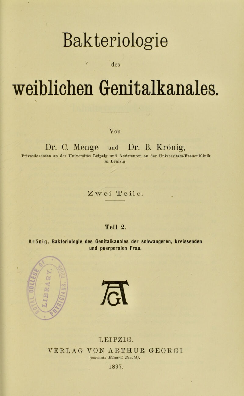 ' des weiblichen Genitalkanales \ Von Dr. C. Men g‘6 und Dr. B. Krönig, Privatdozenten an der Universität Leipzig und Assistenten an der Universitäts-Frauenklinik in Leipzig. Zwei Teile. Teil 2. Krönig, Bakteriologie des Genitalkanales der schwangeren, kreissenden und puerperalen Frau. LEIPZIG. VERLAG VON ARTHUR GEORGI (vormals Eduard BesoldJ. 1897.