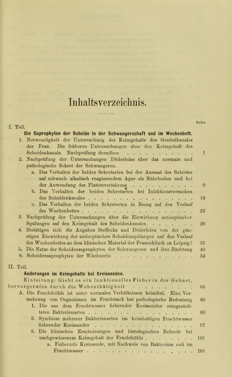 Inhaltsverzeichnis. Seite I. Teil. Die Saprophyten der Scheide in der Schwangerschaft und im Wochenbett. 1. Notwendigkeit der Untersuchung des Keimgehalts des Genitalkanales der Frau. Die früheren Untersuchungen über den Keimgehalt des Scheidenkanals. Nachprüfung derselben 1 2. Nachprüfung der Untersuchungen Döderleins über das normale und pathologische Sekret der Schwangeren. a. Das Verhalten der beiden Sekretarten bei der Aussaat des Sekretes auf schwach alkalisch reagierendem Agar als Nährboden und bei der Anwendung des Plattenverfahrens 9 b. Das Verhalten der beiden Sekretarten bei Infektionsversuchen des Scheidenkanales 16 c. Das Verhalten der beiden Sekretarten in Bezug auf den Verlauf des Wochenbettes 22 3. Nachprüfung der Untersuchungen über die Einwirkung antiseptischer Spülungen auf den Keimgehalt des Scheidenkanales 26 4. Bestätigen sich die Angaben Steffecks und Döderleins von der gün- stigen Einwirkung der antiseptischen ScheidenspÖlungen auf den Verlauf des Wochenbettes an dem klinischen Material der Frauenklinik zu Leipzig? 31 5. Die Natur der Scheidensaprophyten der Schwangeren und ihre Züchtung 40 6. Scheidensaprophyten der Wöchnerin 54 II. Teil. Änderungen im Keimgehalte bei Kreissenden. Einleitung: Giebt es ein funktionelles Fieber in der Geburt, hervorgerufen durch die Wehenthätigkeit 65 A. Die Fruchthöhle ist unter normalen Verhältnissen keimfrei. Eine Ver- mehrung von Organismen im Fruchtsack hat pathologische Bedeutung 80 1. Die aus dem Fruchtwasser fiebernder Kreissender reingezüch- teten Bakterienarten 80 2. Symbiose mehrerer Bakterienarten im keimhaltigen Fruchtwasser fiebernder Kreissender 97 3. Die klinischen Erscheinungen und histologischen Befunde bei nachgewiesenem Keimgehalt der Fruchthöhle 101 a. Fiebernde Kreissende, mit Nachweis von Bakterium coli im Fruchtwasser 101