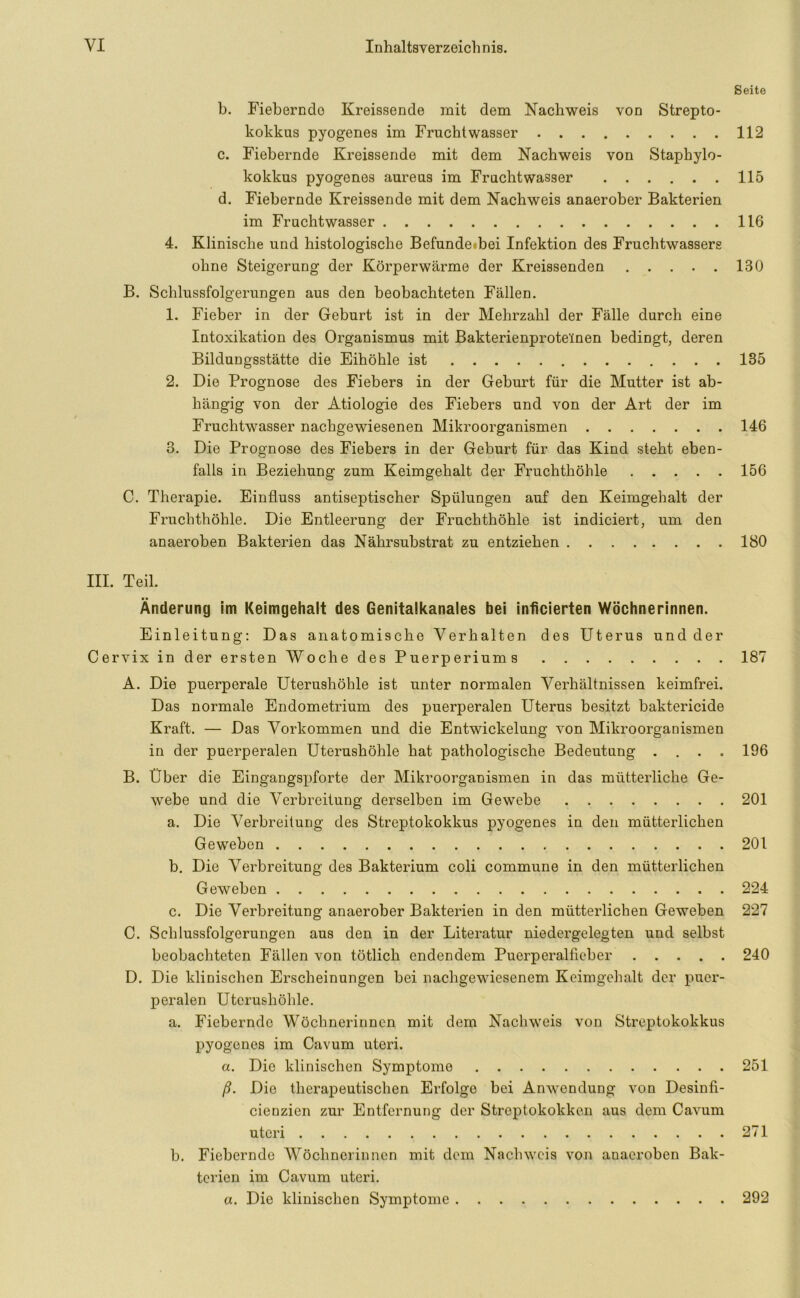 Seite b. Fieberndo Kreissende mit dem Nachweis von Strepto- kokkus pyogenes im Fruchtwasser 112 c. Fieberndo Kreissende mit dem Nachweis von Staphylo- kokkus pyogenes aureus im Fruchtwasser 115 d. Fiebernde Kreissende mit dem Nachweis anaerober Bakterien im Fruchtwasser 116 4. Klinische und histologische Befunde bei Infektion des Fruchtwassers ohne Steigerung der Körperwärme der Kreissenden 130 B. Schlussfolgerungen aus den beobachteten Fällen. 1. Fieber in der Geburt ist in der Mehrzahl der Fälle durch eine Intoxikation des Organismus mit Bakterienproteinen bedingt, deren Bildungsstätte die Eihöhle ist 135 2. Die Prognose des Fiebers in der Geburt für die Mutter ist ab- hängig von der Ätiologie des Fiebers und von der Art der im Fruchtwasser nachgewiesenen Mikroorganismen 146 3. Die Prognose des Fiebers in der Geburt für das Kind steht eben- falls in Beziehung zum Keimgehalt der Fruchthöhle 156 C. Therapie. Einfluss antiseptischer Spülungen auf den Keimgehalt der Fruchthöhle. Die Entleerung der Fruchthöhle ist indiciert, um den an aeroben Bakterien das Nährsubstrat zu entziehen 180 III. Teil. Änderung im Keimgehalt des Genitalkanales bei inficierten Wöchnerinnen. Einleitung: Das anatomische Verhalten des Uterus und der Cervix in der ersten Woche des Puerperiums 187 A. Die puerperale Uterushöhle ist unter normalen Verhältnissen keimfrei. Das normale Endometrium des puerperalen Uterus besitzt baktericide Kraft. — Das Vorkommen und die Entwickelung von Mikroorganismen in der puerperalen Uterushöhle hat pathologische Bedeutung .... 196 B. Über die Eingangspforte der Mikroorganismen in das mütterliche Ge- webe und die Verbreitung derselben im Gewebe 201 a. Die Verbreitung des Streptokokkus pyogenes in den mütterlichen Geweben 201 b. Die Verbreitung des Bakterium coli commune in den mütterlichen Geweben 224 c. Die Verbreitung anaerober Bakterien in den mütterlichen Geweben 227 C. Schlussfolgerungen aus den in der Literatur niedergelegten und selbst beobachteten Fällen von tötlich endendem Puerperalfieber 240 D. Die klinischen Erscheinungen bei nachgewiesenem Keimgehalt der puer- peralen Uterushöhle. a. Fiebernde Wöchnerinnen mit dem Nachweis von Streptokokkus pyogenes im Cavum uteri. a. Die klinischen Symptome 251 ß. Die therapeutischen Erfolge bei Anwendung von Desinfi- cienzien zur Entfernung der Streptokokken aus dem Cavum uteri 271 b. Fiebernde Wöchnerinnen mit dem Nachweis von anaeroben Bak- terien im Cavum uteri. a. Die klinischen Symptome 292