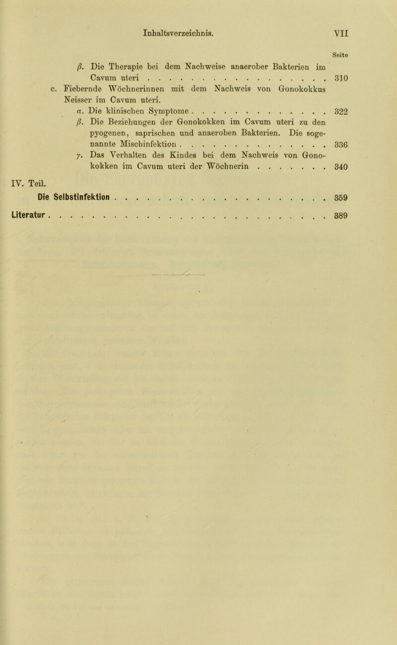 Seite ß. Die Therapie bei dem Nachweise anaerober Bakterien im Cavum uteri 310 c. Fiebernde Wöchnerinnen mit dem Nachweis von Gonokokkus Neisser im Cavum uteri. a. Die klinischen Symptome 322 ß. Die Beziehungen der Gonokokken im Cavum uteri zu den pyogenen, saprischen und anaeroben Bakterien. Die soge- nannte Mischinfektion 336 y. Das Verhalten des Kindes bei dem Nachweis von Gono- kokken im Cavum uteri der Wöchnerin 340 IV. Teil. Die Selbstinfektion 369 Literatur . . . 389