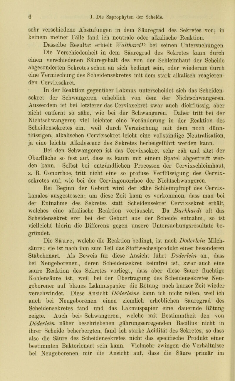 sehr verschiedene Abstufungen in dem Säuregrad des Sekretes vor; in keinem meiner Fälle fand ich neutrale oder alkalische Reaktion. Dasselbe Resultat erhielt WaltharclVo bei seinen Untersuchungen. Die Verschiedenheit in dem Säuregrad des Sekretes kann durch einen verschiedenen Säuregehalt des von der Schleimhaut der Scheide abgesonderten Sekretes schon an sich bedingt sein, oder wiederum durch eine Vermischung des Scheidensekretes mit dem stark alkalisch reagieren- den Cervixsekret. In der Reaktion gegenüber Lakmus unterscheidet sich das Scheiden- sekret der Schwangeren erheblich von dem der Nichtschwangeren. Ausserdem ist bei letzterer das Cervixsekret zwar auch dickflüssig, aber nicht entfernt so zähe, wie bei der Schwangeren. Daher tritt bei der Nichtschwangere^i viel leichter eine Veränderung in der Reaktion des Scheidensekretes ein, weil durch Vermischung mit dem noch dünn- flüssigen, alkalischen Cervixsekret leicht eine vollständige Neutralisation, ja eine leichte Alkalescenz des Sekretes herbeigeführt werden kann. Bei den Schwangeren ist das Cervixsekret sehr zäh und sitzt der Oberfläche so fest auf, dass es kaum mit einem Spatel abgestreift wer- den kann. Selbst bei entzündlichen Processen der Cervixschleimhaut, z. B. Gonorrhoe, tritt nicht eine so profuse Verflüssigung des Cervix- sekretes auf, wie bei der Cervixgonorrhoe der Nichtschwangeren. Bei Beginn der Geburt wird der zähe Schleimpfropf des Cervix- kanales ausgestossen; um diese Zeit kann es Vorkommen, dass man bei der Entnahme des Sekretes statt Scheidensekret Cervixsekret erhält, welches eine alkalische Reaktion vortäuscht. Da Burkhardt oft das Scheidensekret erst bei der Geburt aus der Scheide entnahm, so ist vielleicht hierin die Differenz gegen unsere Untersuchungsresultate be- gründet. Die Säure, welche die Reaktion bedingt, ist nach Böderlein Milch- säure; sie ist nach ihm zum Teil das Stoffwechselprodukt einer besonderen Stäbchenart. Als Beweis für diese Ansicht führt Böderlein an, dass bei Neugeborenen, deren Scheidensekret keimfrei ist, zwar auch eine saure Reaktion des Sekretes vorliegt, dass aber diese Säure flüchtige Kohlensäure ist, weil bei der Übertragung des Scheidensekretes Neu- geborener auf blaues Lakmuspapier die Rötung nach kurzer Zeit wieder verschwindet. Diese Ansicht Böderleins kann ich nicht teilen, Aveil ich auch bei Neugeborenen einen ziemlich erheblichen Säuregrad des Scheidensekretes fand und das Lakmuspapier eine dauernde Rötung zeigte. Auch bei Schwangeren, welche mit Bestimmtheit den von Böderlein näher beschriebenen gährungserregenden Bacillus nicht in ihrer Scheide beherbergten, fand ich starke Acidität des Sekretes, so dass also die Säure des Scheidensekretes nicht das specifische Produkt einer bestimmten Bakterienart sein kann. Vielmehr zwingen die Verhältnisse bei Neugeborenen mir die Ansicht auf, dass die Säure primär im