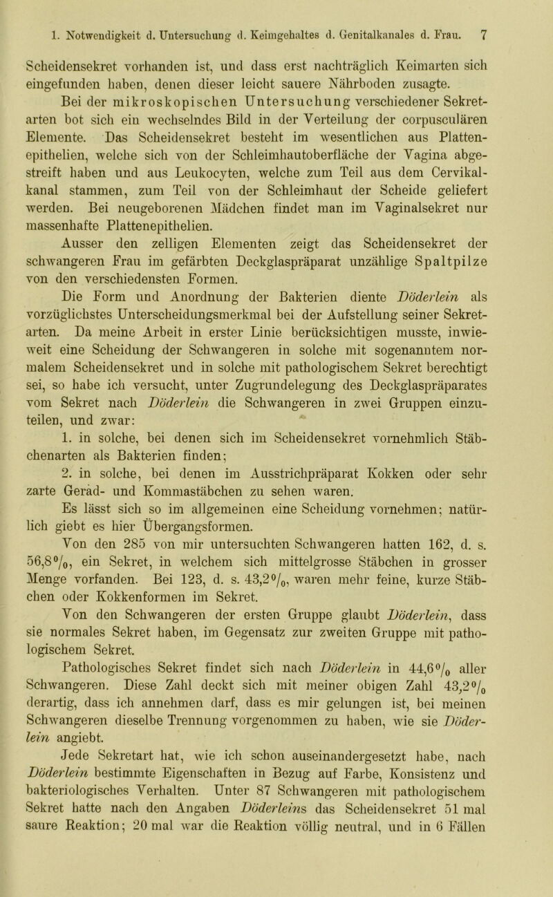 Scheidensekret vorhanden ist, und dass erst nachträglich Keimarten sich eingefimden haben, denen dieser leicht sauere Nährboden zusagte. Bei der mikroskopischen Untersuchung verschiedener Sekret- arten bot sich ein wechselndes Bild in der Verteilung der corpusculären Elemente. Das Scheidensekret besteht im wesentlichen aus Platten- epithelien, welche sich von der Schleimhautoberfläche der Vagina abge- streift haben und aus Leukocyten, welche zum Teil aus dem Cervikal- kanal stammen, zum Teil von der Schleimhaut der Scheide geliefert werden. Bei neugeborenen Mädchen findet man im Vaginalsekret nur massenhafte Plattenepithelien. Ausser den zeitigen Elementen zeigt das Scheidensekret der schwangeren Frau im gefärbten Deckglaspräparat unzählige Spaltpilze von den verschiedensten Formen. Die Form und Anordnung der Bakterien diente Döderlein als vorzüglichstes Unterscheidungsmerkmal bei der Aufstellung seiner Sekret- arten. Da meine Arbeit in erster Linie berücksichtigen musste, inwie- weit eine Scheidung der Schwangeren in solche mit sogenanntem nor- malem Scheidensekret und in solche mit pathologischem Sekret berechtigt sei, so habe ich versucht, unter Zugrundelegung des Deckglaspräparates vom Sekret nach Döderlein die Schwangeren in zwei Gruppen einzu- teilen, und zwar: 1. in solche, bei denen sich im Scheidensekret vornehmlich Stäb- chenarten als Bakterien finden; 2. in solche, bei denen im Ausstrichpräparat Kokken oder sehr zarte Gerad- und Kommastäbchen zu sehen waren. Es lässt sich so im allgemeinen eine Scheidung vornehmen; natür- lich giebt es hier Übergangsformen. Von den 285 von mir untersuchten Schwangeren hatten 162, d. s. 56,8°/0, ein Sekret, in welchem sich mittelgrosse Stäbchen in grosser Menge vorfanden. Bei 123, d. s. 43,2 °/0, waren mehr feine, kurze Stäb- chen oder Kokkenformen im Sekret. Von den Schwangeren der ersten Gruppe glaubt Döderlein, dass sie normales Sekret haben, im Gegensatz zur zweiten Gruppe mit patho- logischem Sekret. Pathologisches Sekret findet sich nach Döderlein in 44,6 °/0 aller Schwangeren. Diese Zahl deckt sich mit meiner obigen Zahl 43/2°/0 derartig, dass ich annehmen darf, dass es mir gelungen ist, bei meinen Schwangeren dieselbe Trennung vorgenommen zu haben, wie sie Döder- lein angiebt. Jede Sekretart hat, wie ich schon auseinandergesetzt habe, nach Döderlein bestimmte Eigenschaften in Bezug auf Farbe, Konsistenz und bakteriologisches Verhalten. Unter 87 Schwangeren mit pathologischem Sekret hatte nach den Angaben Döderleins das Scheidensekret 51 mal saure Reaktion; 20 mal war die Reaktion völlig neutral, und in 6 Fällen
