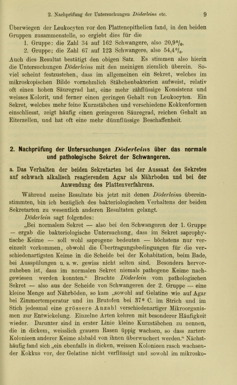 Überwiegen der Leukocyten vor den Plattenepitkelien fand, in den beiden Gruppen zusammenstelle, so ergiebt dies für die 1. Gruppe: die Zahl 34 auf 162 Schwangere, also 20,9°/0, 2. Gruppe; die Zahl 67 auf 123 Schwangere, also 54,4°/0. Auch dies Resultat bestätigt den obigen Satz. Es stimmen also hierin die Untersuchungen Döderleins, mit den meinigen ziemlich überein. So- viel scheint festzustehen, dass im allgemeinen ein Sekret, welches im mikroskopischen Bilde vornehmlich Stäbchenbakterien aufweist, relativ oft einen hohen Säuregrad hat, eine mehr zähflüssige Konsistenz und weisses Kolorit, und ferner einen geringen Gehalt von Leukocyten. Ein Sekret, welches mehr feine Kurzstäbchen und verschiedene Kokkenformen einschliesst, zeigt häufig einen geringeren Säuregrad, reichen Gehalt an Eiterzellen, und hat oft eine mehr dünnflüssige Beschaffenheit. 2. Nachprüfung der Untersuchungen Döderleins über das normale und pathologische Sekret der Schwangeren. a. Das Verhalten der beiden Sekretarten bei der Aussaat des Sekretes auf schwach alkalisch reagierendem Agar als Nährboden und bei der Anwendung des Platten Verfahrens. Während meine Resultate bis jetzt mit denen Döderleins überein- stimmten, bin ich bezüglich des bakteriologischen Verhaltens der beiden Sekretarten zu wesentlich anderen Resultaten gelangt. Döderlein sagt folgendes: „Bei normalem Sekret — also bei den Schwangeren der 1. Gruppe — ergab die bakteriologische Untersuchung, dass im Sekret saprophy- tische Keime — soll wohl saprogene bedeuten — höchstens nur ver- einzelt Vorkommen, obwohl die Übertragungsbedingungen für die ver- schiedenartigsten Keime in die Scheide bei der Kohabitation, beim Bade, bei Ausspülungen u. s. w. gewiss nicht selten sind. Besonders hervor- zuheben ist, dass im normalen Sekret niemals pathogene Keime nach- gewiesen werden konnten.“ Brachte DÖderlein vom pathologischen Sekret — also aus der Scheide von Schwangeren der 2. Gruppe — eine kleine Menge auf Nährböden, so kam „sowohl auf Gelatine wie auf Agar bei Zimmertemperatur und im Brutofen bei 37° C. im Strich und im Stich jedesmal eine grössere Anzahl verschiedenartiger Mikroorganis- men zur Entwickelung. Einzelne Arten kehren mit besonderer Häufigkeit wieder. Darunter sind in erster Linie kleine Kurzstäbchen zu nennen, die in dickem, weisslich grauem Rasen üppig wachsen, so dass zartere Kolonieen anderer Keime alsbald von ihnen überwuchert werden.“ Nächst- häufig fand sich „ein ebenfalls in dicken, weissen Kolonieen rasch wachsen- der Kokkus vor, der Gelatine nicht verflüssigt und sowohl im mikrosko-
