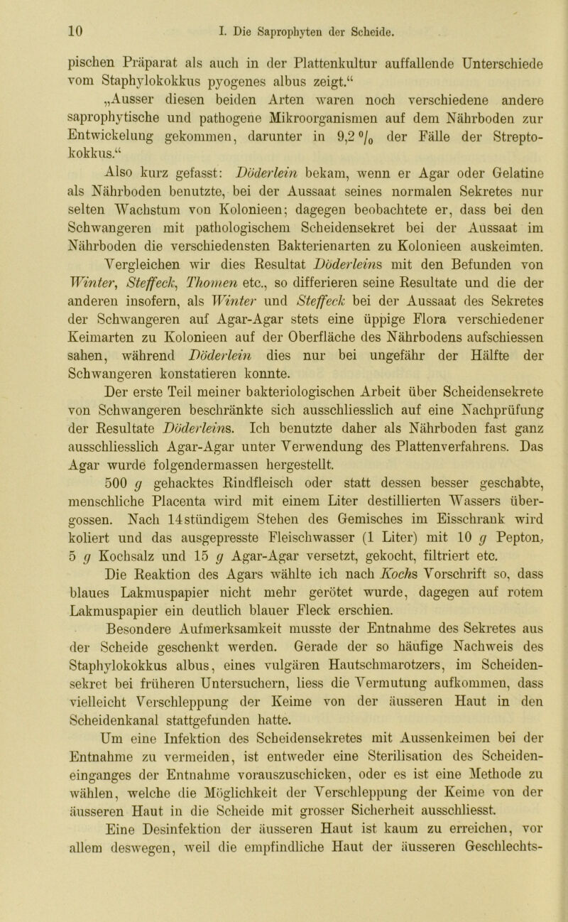 piscken Präparat als auch in der Plattenkultur auffallende Unterschiede vom Staphylokokkus pyogenes albus zeigt.“ „Ausser diesen beiden Arten waren noch verschiedene andere saprophytische und pathogene Mikroorganismen auf dem Nährboden zur Entwickelung gekommen, darunter in 9,2 °/0 der Fälle der Strepto- kokkus“ Also kurz gefasst: Döderlein bekam, Avenn er Agar oder Gelatine als Nährboden benutzte, bei der Aussaat seines normalen Sekretes nur selten Wachstum von Kolonieen; dagegen beobachtete er, dass bei den Schwangeren mit pathologischem Scheidensekret bei der Aussaat im Nährboden die verschiedensten Bakterienarten zu Kolonieen auskeimten. Vergleichen wir dies Resultat Döderleins mit den Befunden von Winter, Steffeck, Thomen etc., so differieren seine Resultate und die der anderen insofern, als Winter und Steffeck bei der Aussaat des Sekretes der SchAvangeren auf Agar-Agar stets eine üppige Flora verschiedener Keimarten zu Kolonieen auf der Oberfläche des Nährbodens aufschiessen sahen, während Döclerlein dies nur bei ungefähr der Hälfte der Schwangeren konstatieren konnte. Der erste Teil meiner bakteriologischen Arbeit über Scheidensekrete von SchAvangeren beschränkte sich ausschliesslich auf eine Nachprüfung der Resultate Döderleins. Ich benutzte daher als Nährboden fast ganz ausschliesslich Agar-Agar unter Verwendung des Plattenverfahrens. Das Agar wurde folgendermassen hergestellt. 500 g gehacktes Rindfleisch oder statt dessen besser geschabte, menschliche Placenta Avird mit einem Liter destillierten Wassers über- gossen. Nach 14stündigem Stehen des Gemisches im Eisschrank wird kotiert und das ausgepresste Fleischwasser (1 Liter) mit 10 g Pepton, 5 g Kochsalz und 15 g Agar-Agar versetzt, gekocht, filtriert etc. Die Reaktion des Agars Avählte ich nach Kochs Vorschrift so, dass blaues Lakmuspapier nicht mehr gerötet wurde, dagegen auf rotem Lakmuspapier ein deutlich blauer Fleck erschien. Besondere Aufmerksamkeit musste der Entnahme des Sekretes aus der Scheide geschenkt werden. Gerade der so häufige Nachweis des Staphylokokkus albus, eines vulgären Hautschmarotzers, im Scheiden- sekret bei früheren Untersuchern, liess die Vermutung aufkommen, dass vielleicht Verschleppung der Keime von der äusseren Haut in den Scheidenkanal stattgefunden hatte. Um eine Infektion des Scheidensekretes mit Aussenkeimen bei der Entnahme zu vermeiden, ist entAveder eine Sterilisation des Scheiden- einganges der Entnahme vorauszuschicken, oder es ist eine Methode zu wählen, welche die Möglichkeit der Verschleppung der Keime von der äusseren Haut in die Scheide mit grosser Sicherheit ausschliesst. Eine Desinfektion der äusseren Haut ist kaum zu erreichen, vor allem desAvegen, Aveil die empfindliche Haut der äusseren Geschlechts-
