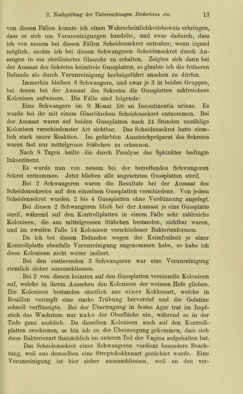 von diesen Fällen konnte ich einen Wahrscheinlichkeitsbeweis erbringen, dass es sich um Verunreinigungen handelte, und zwar dadurch, dass ich von neuem bei diesen Fällen Scheidensekret entnahm; wenn irgend möglich, suchte ich bei diesen Schwangeren Scheidensekret durch An- saugen in ein sterilisiertes Glasrohr zu erhalten. Zeigten sich dann bei der Aussaat des Sekretes keimfreie Gussplatten, so glaubte ich die früheren Befunde als durch Verunreinigung herbeigeführt ansehen zu dürfen. Immerhin bleiben 6 Schwangere, und zwar je 3 in beiden Gruppen, bei denen bei der Aussaat des Sekretes die Gussplatten zahlreichere Kolonieen aufwiesen. Die Fälle sind folgende: Eine Schwangere im 9. Monat litt an Incontinentia urinae. Es wurde bei ihr mit einem Glasröhrchen Scheidensekret entnommen. Bei der Aussaat waren auf beiden Gussplatten nach 24 Stunden unzählige Kolonieen verschiedenster Art sichtbar. Das Scheidensekret hatte ziem- lich stark saure Keaktion. Im gefärbten Ausstrichpräparat des Sekretes waren fast nur mittelgrosse Stäbchen zu erkennen. Nach 8 Tagen heilte die durch Paralyse des Sphinkter bedingte Inkontinenz. Es wurde nun von neuem bei der betreffenden Schwangeren Sekret entnommen. Jetzt blieben alle angesetzten Gussplatten steril. Bei 2 Schwangeren waren die Resultate bei der Aussaat des Scheidensekretes auf den einzelnen Gussplatten verschiedene. Von jedem Scheidensekret wurden 2 bis 4 Gussplatten ohne Verdünnung angelegt Bei diesen 2 Schwangeren blieb bei der Aussaat je eine Gussplatte steril, während auf den Kontrollplatten in einem Falle sehr zahlreiche Kolonieen, die aus mittelgrossen Stäbchen bestanden, sichtbar waren, und im zweiten Falle 14 Kolonieen verschiedener Bakterienformen. Da ich bei diesen Befunden wegen der Keimfreiheit je einer Kontrollplatte ebenfalls Verunreinigung angenommen habe, so habe ich diese Kolonieen nicht weiter isoliert. Bei den Testierenden 3 Schwangeren war eine Verunreinigung ziemlich sicher auszuschliessen. Bei 2 von diesen keimten auf den Gussplatten vereinzelte Kolonieen auf, welche in ihrem Aussehen den Kolonieen der weissen Hefe glichen. Die Kolonieen bestanden sämtlich aus einer Kokkenart, welche in Bouillon verimpft eine starke Trübung hervorrief und die Gelatine schnell verflüssigte. Bei der Übertragung in festes Agar trat im Impf- stich das Wachstum nur nahe der Oberfläche ein, während es in der Tiefe ganz ausblieb. Da dieselben Kolonieen auch auf den Kontroll- platten erschienen, se bin ich zu der Überzeugung gekommen, dass sich diese Bakterienart thatsächlich im unteren Teil der Vagina aufgehalten hat. Das Scheidensekret einer Schwangeren verdient besondere Beach- tung, weil aus demselben eine Streptokokkenart gezüchtet wurde. Eine Verunreinigung ist hier sicher auszuschliessen, weil an den ver-