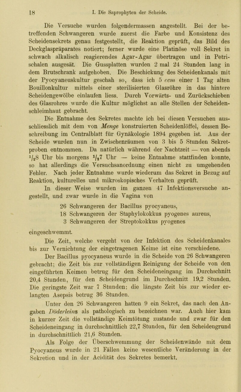 Die Versuche wurden folgendermassen angestellt. Bei der be- treffenden Schwangeren wurde zuerst die Farbe und Konsistenz des Scheidensekrets genau festgestellt, die Reaktion geprüft, das Bild des Deckglaspräparates notiert; ferner wurde eine Platinöse voll Sekret in schwach alkalisch reagierendes Agar-Agar übertragen und in Petri- schalen ausgesät. Die Gussplatten wurden 2 mal 24 Stunden lang in dem Brutschrank aufgehoben. Die Beschickung des Scheidenkanals mit der Pyocyaneuskultur geschah so, dass ich 5 ccm einer 1 Tag alten Bouillonkultur mittels einer sterilisierten Glasröhre in das hintere Scheidengewölbe einlaufen liess. Durch Vorwärts- und Zurückschieben des Glasrohres wurde die Kultur möglichst an alle Stellen der Scheiden- schleimhaut gebracht. Die Entnahme des Sekretes machte ich bei diesen Versuchen aus- schliesslich mit dem von Meyige konstruierten Scheidenlöffel, dessen Be- schreibung im Centralblatt für Gynäkologie 1894 gegeben ist. Aus der Scheide wurden nun in Zwischenräumen von 3 bis 5 Stunden Sekret- proben entnommen. Da natürlich während der Nachtzeit — von abends 1/28 Uhr bis morgens 1/27 Uhr — keine Entnahme stattfinden konnte, so hat allerdings die Versuchsanordnung einen nicht zu umgehenden Fehler. Nach jeder Entnahme wurde wiederum das Sekret in Bezug auf Reaktion, kulturelles und mikroskopisches Verhalten geprüft. In dieser Weise wurden im ganzen 47 Infektionsversuche an- gestellt, und zwar wurde in die Vagina von 26 Schwangeren der Bacillus pyocyaneus, 18 Schwangeren der Staphylokokkus pyogenes aureus, 3 Schwangeren der Streptokokkus pyogenes ein geschwemmt. Die Zeit, welche vergeht von der Infektion des Scheidenkanales bis zur Vernichtung der eingetragenen Keime ist eine verschiedene. Der Bacillus pyocyaneus wurde in die Scheide von 26 Schwangeren gebracht; die Zeit bis zur vollständigen Reinigung der Scheide von den eingeführten Keimen betrug für den Scheideneingang im Durchschnitt 20,4 Stunden, für den Scheidengrund im Durchschnitt 19,2 Stunden. Die geringste Zeit war 7 Stunden; die längste Zeit bis zur wieder er- langten Asepsis betrug 36 Stunden. Unter den 26 Schwangeren hatten 9 ein Sekret, das nach den An- gaben Döderleim als pathologisch zu bezeichnen war. Auch hier kam in kurzer Zeit die vollständige Keimtötung zustande und zwar für den Scheideneingang in durchschnittlich 22,7 Stunden, für den Scheidengrund in durchschnittlich 21,6 Stunden. Als Folge der Überschwemmung der Scheidenwände mit dem Pvocvaneus wurde in 21 Fällen keine wesentliche Veränderung in der Sekretion und in der Acidität des Sekretes bemerkt.
