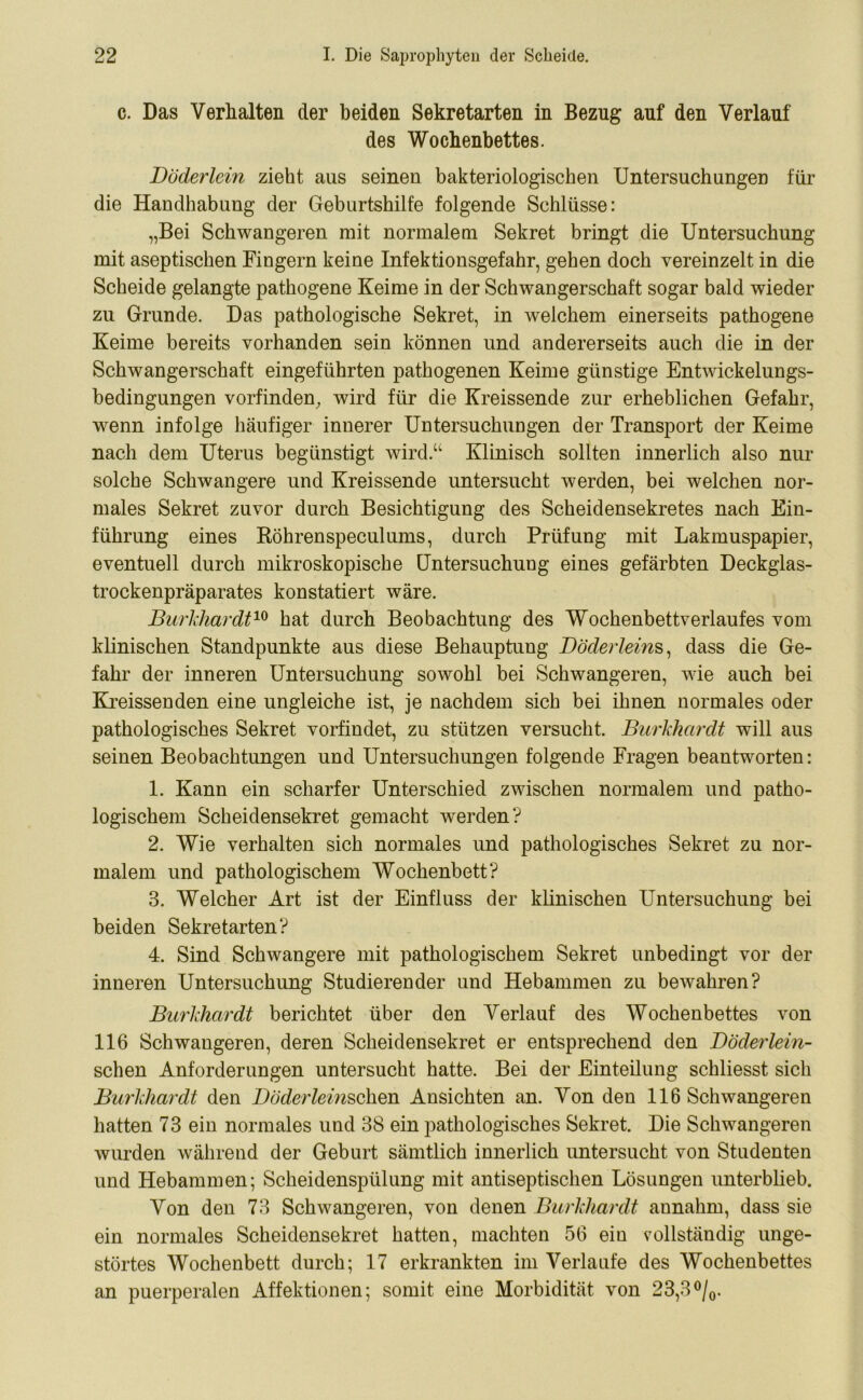 c. Das Verhalten der beiden Sekretarten in Bezug auf den Verlauf des Wochenbettes. Döderlein zieht aus seinen bakteriologischen Untersuchungen für die Handhabung der Geburtshilfe folgende Schlüsse: „Bei Schwangeren mit normalem Sekret bringt die Untersuchung mit aseptischen Fingern keine Infektionsgefahr, gehen doch vereinzelt in die Scheide gelangte pathogene Keime in der Schwangerschaft sogar bald wieder zu Grunde. Das pathologische Sekret, in welchem einerseits pathogene Keime bereits vorhanden sein können und andererseits auch die in der Schwangerschaft eingeführten pathogenen Keime günstige Entwickelungs- bedingungen vorfinden, wird für die Kreissende zur erheblichen Gefahr, wenn infolge häufiger innerer Untersuchungen der Transport der Keime nach dem Uterus begünstigt wird.“ Klinisch sollten innerlich also nur solche Schwangere und Kreissende untersucht werden, bei welchen nor- males Sekret zuvor durch Besichtigung des Scheidensekretes nach Ein- führung eines Röhrenspeculums, durch Prüfung mit Lakmuspapier, eventuell durch mikroskopische Untersuchung eines gefärbten Deckglas- trockenpräparates konstatiert wäre. Burkhardt10 hat durch Beobachtung des Wochenbettverlaufes vom klinischen Standpunkte aus diese Behauptung Döderleins, dass die Ge- fahr der inneren Untersuchung sowohl bei Schwangeren, wie auch bei Kreissenden eine ungleiche ist, je nachdem sich bei ihnen normales oder pathologisches Sekret vorfindet, zu stützen versucht. Burkhardt will aus seinen Beobachtungen und Untersuchungen folgende Fragen beantworten: 1. Kann ein scharfer Unterschied zwischen normalem und patho- logischem Scheidensekret gemacht werden? 2. Wie verhalten sich normales und pathologisches Sekret zu nor- malem und pathologischem Wochenbett? 3. Welcher Art ist der Einfluss der klinischen Untersuchung bei beiden Sekretarten? 4. Sind Schwangere mit pathologischem Sekret unbedingt vor der inneren Untersuchung Studierender und Hebammen zu bewahren? Burkhardt berichtet über den Verlauf des Wochenbettes von 116 Schwangeren, deren Scheidensekret er entsprechend den Döderlein- schen Anforderungen untersucht hatte. Bei der Einteilung schliesst sich Burkhardt den Döderleinschen Ansichten an. Von den 116 Schwangeren hatten 73 ein normales und 38 ein pathologisches Sekret. Die Schwangeren wurden während der Geburt sämtlich innerlich untersucht von Studenten und Hebammen; Scheidenspülung mit antiseptischen Lösungen unterblieb. Von den 73 Schwangeren, von denen Burkhardt aunahm, dass sie ein normales Scheidensekret hatten, machten 56 ein vollständig unge- störtes Wochenbett durch; 17 erkrankten im Verlaufe des Wochenbettes an puerperalen Affektionen; somit eine Morbidität von 23,3°/0.